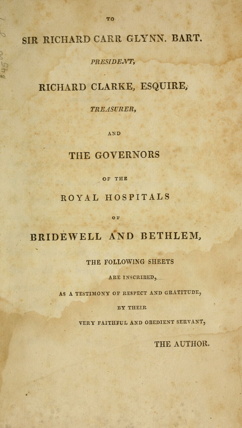 TO SIR RICHARD CARR GLYNN. BART. PRESIDEJ^Ty RICHARD CLARKE, ESQUIRE, TREASURER^ AND THE GOVERNORS OF THE ROYAL HOSPITALS OF BRIDEWELL AND BETHLEM, THE FOLLOWING SHEETS ARE INSCRIBEP5 AS A TESTIMONY OF RESPECT AND GRATITUDE, BY THEIR VERY FAITHFUL AND OBEDIENT SERVANT, THE AUTHOR.