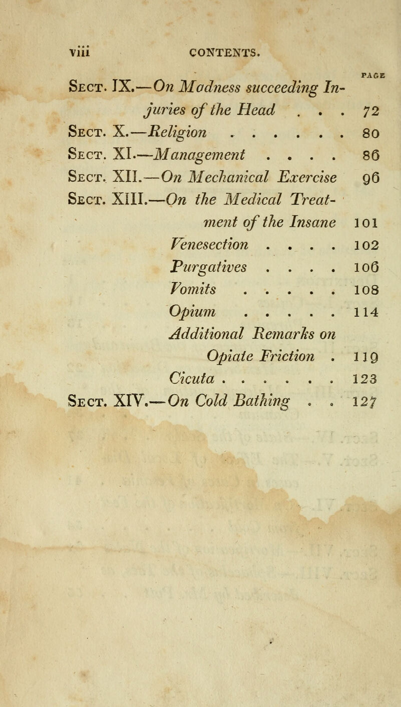 PAGE Sect. IX.—On Madness succeeding In^ juries of the Head , . . 72 Sect. X.—Religion 80 Sect. XL- 'Management .... 80 Sect. XII.- —On Mechanical Exercise 96 Sect. XIII. —On the Medical Treat- ^ ment of the Insane 101 Venesection . . . . 102 Purgatives .... loO Vomits 108 Opium 114 Additional Remarhs on Opiate Friction . 119 Cicuta 123 Sect. XIV. —On Cold Bathing . « 127