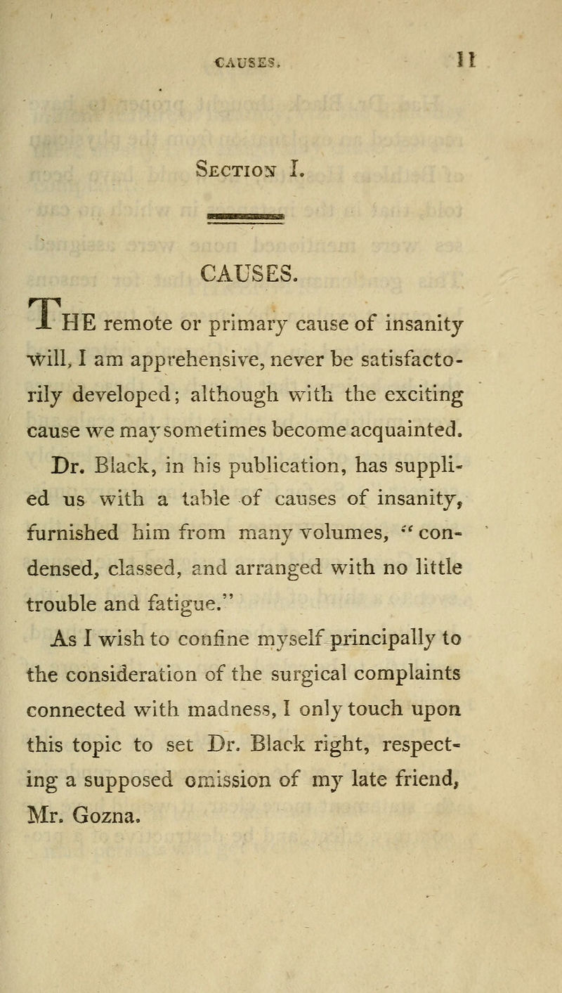 CAUSES. 1 I SECTIO!ir I. CAUSES. J. HE remote or primary cause of insanity will, I am apprehensive, never be satisfacto- rily developed; although with the exciting cause we may sometimes become acquainted. Dr. Black, in bis publication, has suppli- ed us with a table of causes of insanity, furnished him from many volumes, '^ con- densed, classed, and arranged with no little trouble and fatigue. As I wish to confine myself principally to the consideration of the surgical complaints connected with madness, I only touch upon this topic to set Dr. Black right, respect- ing a supposed omission of my late friend, Mr. Gozna.