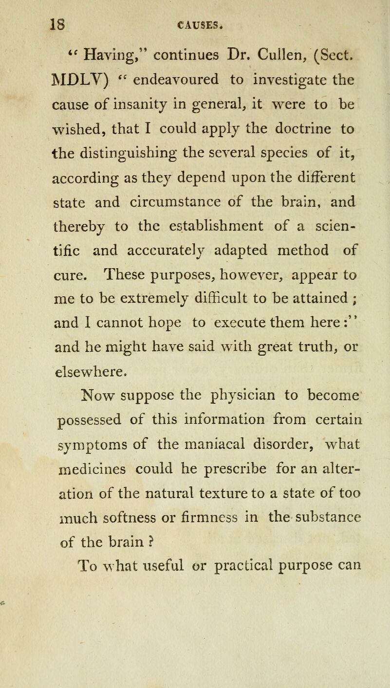 *^ Having, continues Dr. Cuilen/(Sect. ISIDLV) ^' endeavoured to investigate the cause of insanity in general, it were to be wished, that I could apply the doctrine to the distinguishing the several species of it, according as they depend upon the different state and circumstance of the brain, and thereby to the establishment of a scien- tific and acccurately adapted method of cure. These purposes, however, appear to me to be extremely difficult to be attained ; and 1 cannot hope to execute them here •/* and he might have said with great truth, or elsewhere. Now suppose the physician to become possessed of this information from certain symptoms of the maniacal disorder, what medicines could he prescribe for an alter- ation of the natural texture to a state of too much softness or firmness in the substance of the brain ? To what useful or practical purpose can