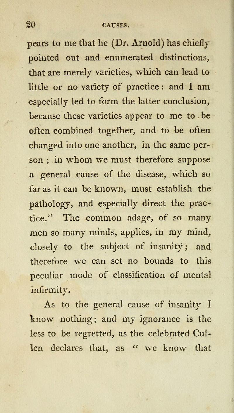 pears to me that he (Dr. Arnold) has chiefly pointed out and enumerated distinctions, that are merely varieties, which can lead to little or no variety of practice: and I am especially led to form the latter conclusion, because these varieties appear to me to be often combined together, and to be often changed into one another, in the same per- son ; in whom we must therefore suppose a general cause of the disease, which so far as it can be known, must establish the pathology, and especially direct the prac- tice. The common adage, of so many men so many minds, applies, in my mind, closely to the subject of insanity; and therefore we can set no bounds to this peculiar mode of classification of mental infirmity. As to the general cause of insanity I know nothing; and my ignorance is the less to be regretted, as the celebrated Cul- len declares that, as ^' we know that