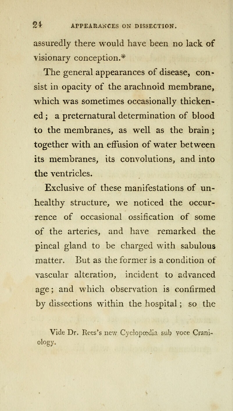 assuredly there would have been no lack of visionary conception.* The general appearances of disease, con- sist in opacity of the arachnoid membrane, which w^as sometimes occasionally thicken- ed ; a preternatural determination of blood to the membranes, as well as the brain ; together with an effusion of water between its membranes, its convolutions, and into the ventricles. Exclusive of these manifestations of un- healthy structure, we noticed the occur- rence of occasional ossification of some of the arteries, and have remarked the pineal gland to be charged with sabulous matter. But as the former is a condition of vascular alteration, incident to advanced age; and which observation is confirmed by dissections within the hospital; so the Vide Dr. Rces's new Cyclopoedia sub voce Crani- ology.