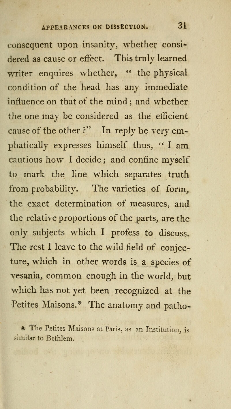 consequent upon insanity, whether consi- dered as cause or effect. This truly learned writer enquires whether, ^^ the physical condition of the head has any immediate influence on that of the mind; and whether the one may be considered as the efficient cause of the other ?*' In reply he very em- phatically expresses himself thus, '* I am cautious how I decide; and confine myself to mark the line which separates truth from probability. The varieties of form, the exact determination of measures, and the relative proportions of the parts, are the only subjects which I profess to discuss. The rest I leave to the wild field of conjec- ture, which in other words is a species of vesania, common enough in the world, but which has not yet been recognized at the Petites Maisons.* The anatomy and patho- # The Petites Malsons at Paris, as an Institution, is similar to Bethlem.