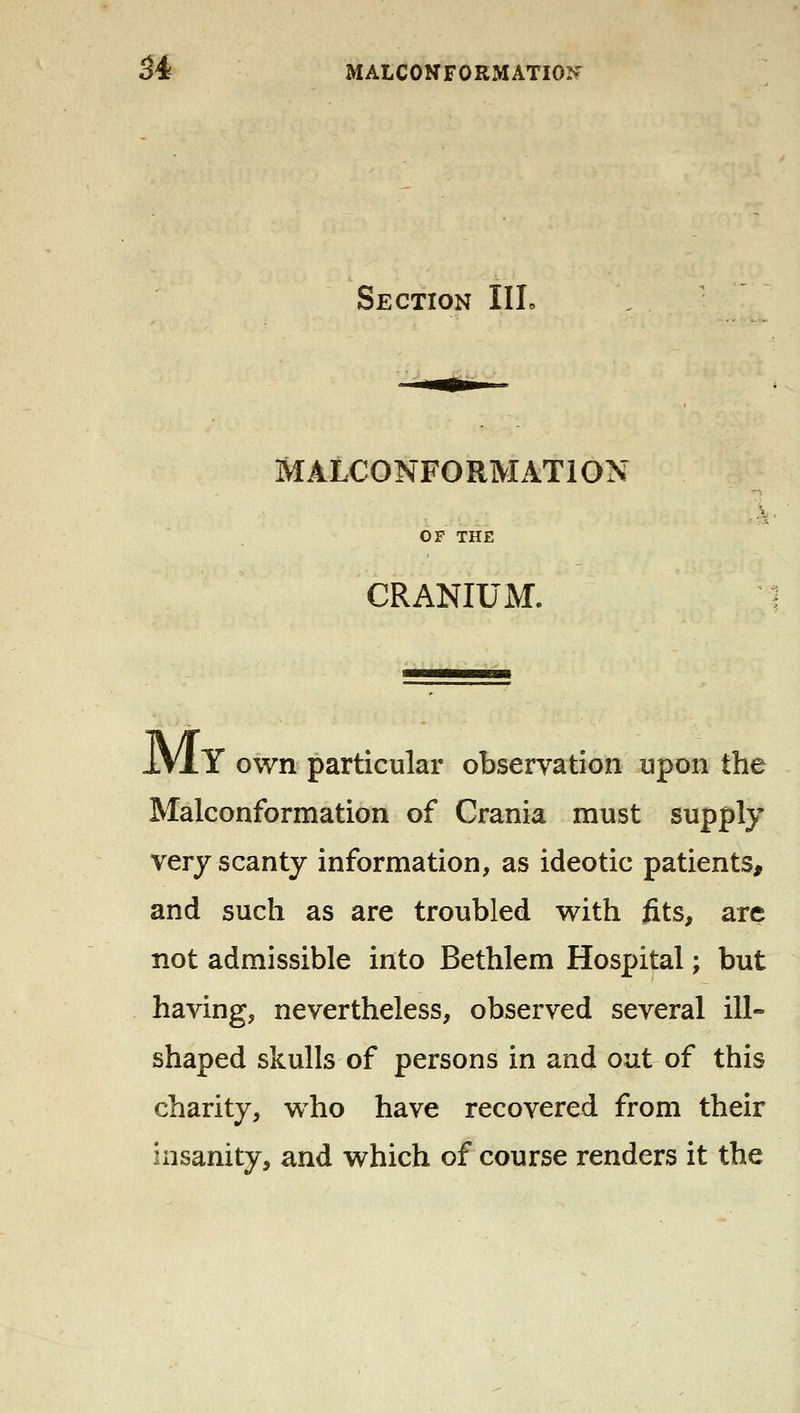 Section IIL MALCONFORMATION OF THE CRANIUM. IVxY own particular observation upon the Malconformation of Crania must supply very scanty information, as ideotic patients, and such as are troubled with fits, are not admissible into Bethlem Hospital; but having, nevertheless, observed several ill- shaped skulls of persons in and out of this charity, who have recovered from their insanity, and which of course renders it the