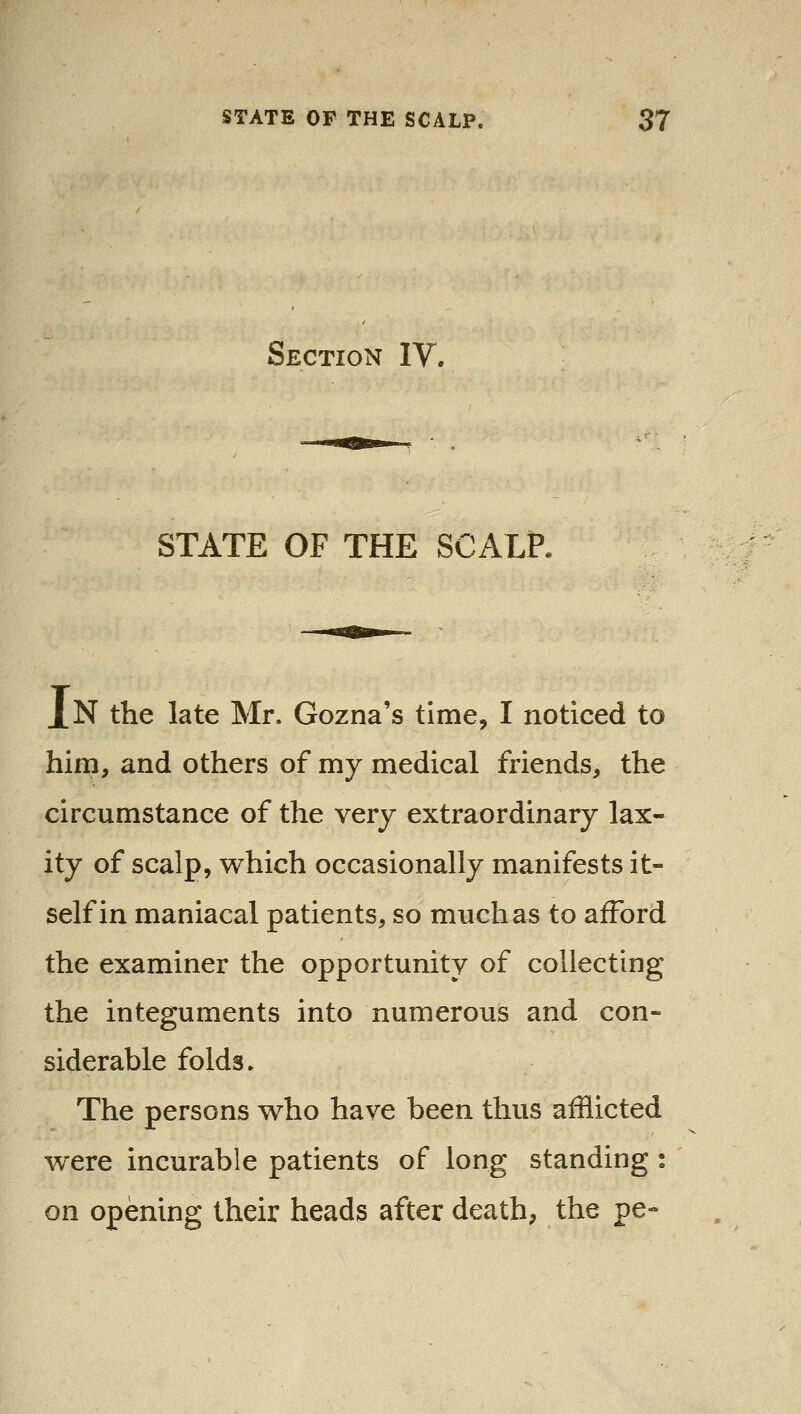 Section IV. STATE OF THE SCALP. J[N the late Mr. Gozna's time, I noticed to him, and others of my medical friends, the circumstance of the very extraordinary lax- ity of scalp, which occasionally manifests it- self in maniacal patients, so much as to afford the examiner the opportunity of collecting the integuments into numerous and con- siderable folds. The persons who have been thus afflicted were incurable patients of long standing : on opening their heads after death, the pe-