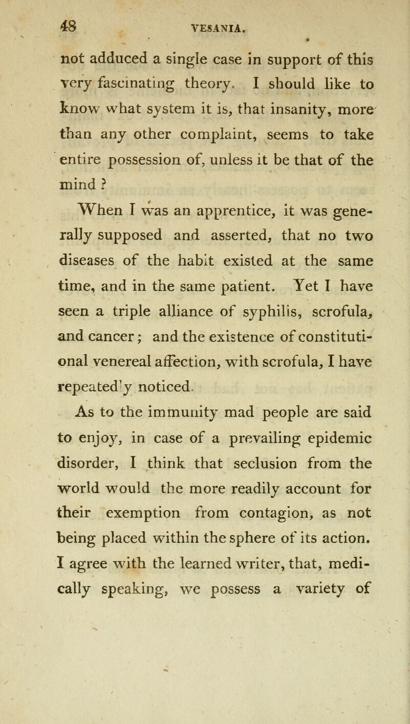 not adduced a single case in support of this very fascinating theory, I should like to know what system it is, that insanity, more than any other complaint, seems to take entire possession of, unless it be that of the mind ? When I was an apprentice, it was gene- rally supposed and asserted, that no two diseases of the habit existed at the same time, and in the same patient. Yet I have seen a triple alliance of syphilis, scrofula, and cancer; and the existence of constituti- onal venereal affection, with scrofula, I have repeatedly noticed. As to the immunity mad people are said to enjoy, in case of a prevailing epidemic disorder, I think that seclusion from the world w^ould the more readily account for their exemption from contagion, as not being placed within the sphere of its action. I agree wdth the learned writer, that, medi- cally speaking, we possess a variety of