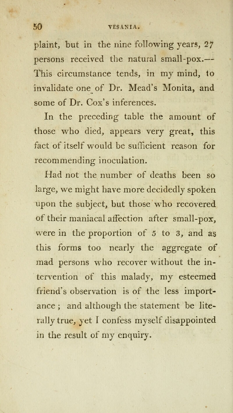 plaint, but in the nine following years, 27 persons received the natural small-pox.— This circumstance tends, in my mind, to invalidate one of Dr. Mead's Monita, and some of Dr. Cox's inferences. In the preceding table the amount of those who died, appears very great, this fact of itself vvould be sufficient reason for recommending inoculation. Had not the number of deaths been so large, we might have more decidedly spoken upon the subject, but those who recovered of their maniacal affection after small-pox, were in the proportion of 5 to 3, and as this forms too nearly the aggregate of mad persons who recover without the in- tervention of this malady, my esteemed friend's observation is of the less import- ance ; and although the statement be lite- rally true, yet I confess myself disappointed in the result of my enquiry.