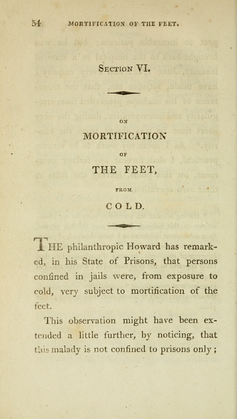 Section VL ON MORTIFICATION OF THE FEET, FROM * COLD. A HE philanthropic Howard has remark- ed, in his State of Prisons, that persons confined in jails were, from exposure to cold, very subject to mortification of the feet. This observation might have been ex- tended a little further, by noticing, that this malady is not confined to prisons only;