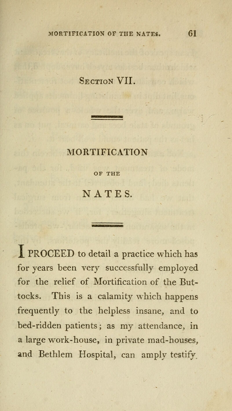 Section VII. MORTIFICATION OF THE NATES. X PROCEED to detail a practice which has for years been very successfully employed for the relief of Mortification of the But- tocks. This is a calamity which happens frequently to the helpless insane, and to bed-ridden patients; as my attendance, in a large work-house, in private mad-houses^ and Bethlem Hospital, can amply testify.