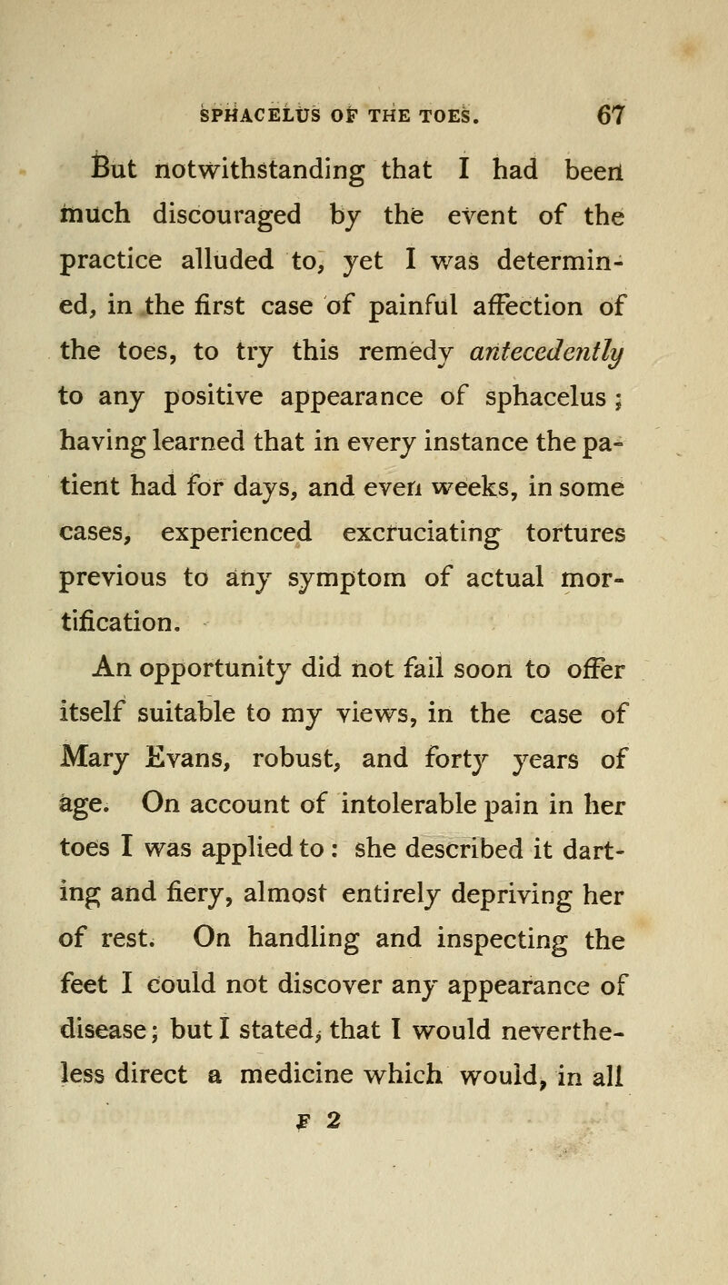 But notwithstanding that I had been inuch discouraged by the event of the practice alluded to, yet I was determin- ed, in the first case of painful affection of the toes, to try this remedy antecedently to any positive appearance of sphacelus ; having learned that in every instance the pa- tient had for days, and even weeks, in some cases, experienced excruciating tortures previous to any symptom of actual mor- tification. An opportunity did not fail soon to offer itself suitable to my views, in the case of Mary Evans, robust, and forty years of age. On account of intolerable pain in her toes I was applied to: she described it dart- ing and fiery, almost entirely depriving her of rest. On handling and inspecting the feet I could not discover any appearance of disease; but I stated^ that I would neverthe- less direct a medicine which would, in all ^ 2