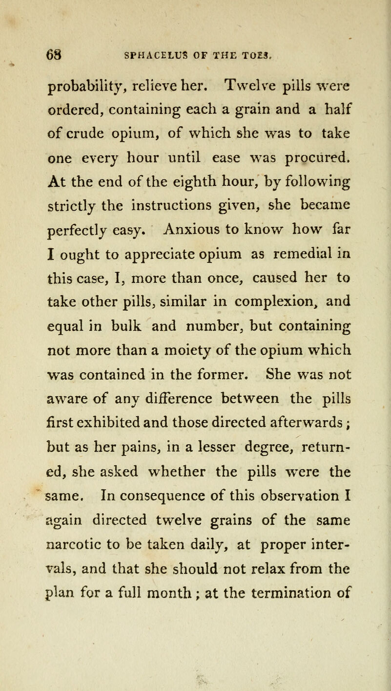 probability, relieve her. Twelve pills were ordered, containing each a grain and a half of crude opium, of which she was to take one every hour until ease was procured. At the end of the eighth hour, by following strictly the instructions given, she became perfectly easy. Anxious to know how far I ought to appreciate opium as remedial in this case, I, more than once, caused her to take other pills, similar in complexion^ and equal in bulk and number, but containing not more than a moiety of the opium which was contained in the former. She was not aware of any difference between the pills first exhibited and those directed afterwards; but as her pains, in a lesser degree, return- ed, she asked whether the pills were the same. In consequence of this observation I again directed twelve grains of the same narcotic to be taken daily, at proper inter- vals, and that she should not relax from the plan for a full month; at the termination of