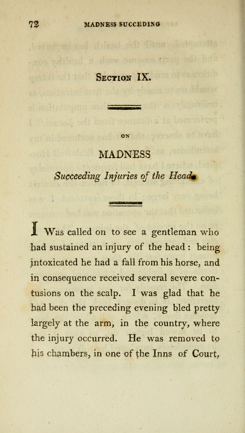 Section IX» ON MADNESS Succeeding Injuries of the Headi$ i Was called on to see a gentleman who had sustained an injury of the head : being intoxicated he had a fall from his horse, and in consequence received several severe con-^ tusions on the scalp. I w^as glad that he had been the preceding evening bled pretty largely at the arm, in the country, where the injury occurred. He was removed to Jijs chambers, in one of the Inns of Court,