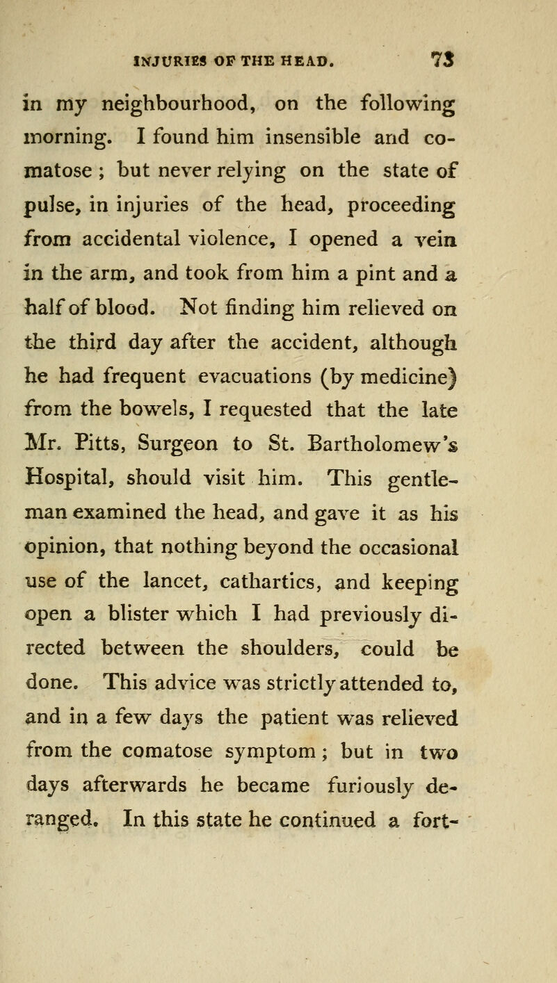 in my neighbourhood, on the following inorning. I found him insensible and co- matose ; but never relying on the state of pulse, in injuries of the head, proceeding from accidental violence, I opened a vein in the arm, and took from him a pint and a half of blood. Not finding him relieved on the third day after the accident, although he had frequent evacuations (by medicine) from the bow^els, I requested that the late Mr. Pitts, Surgeon to St. Bartholomew s Hospital, should visit him. This gentle- man examined the head, and gave it as his opinion, that nothing beyond the occasional use of the lancet, cathartics, and keeping open a blister which I had previously di- rected between the shoulders, could be done. This advice was strictly attended to, and in a few days the patient was relieved from the comatose symptom; but in two days afterwards he became furiously de- ranged. In this state he continued a fort-