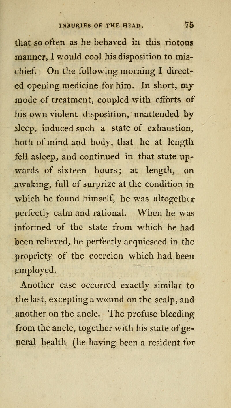 that SO often as he behaved in this riotous manner, I would cool his disposition to mis- chief. On the following morning I direct- ed opening medicine for him. In short, my mode of treatment, coupled with efforts of his own violent disposition, unattended by sleep, induced such a state of exhaustion, both of mind and body, that he at length fell asleep, and continued in that state up- wards of sixteen hours; at length, on awaking, full of surprize at the condition in which he found himself, he was altogether perfectly calm and rational. When he w^as informed of the state from which he had been relieved, he perfectly acquiesced in the propriety of the coercion which had been employed. Another case occurred exactly similar to the last, excepting a w®und on the scalp, and another on the ancle. The profuse bleeding from the ancle, together with his state of ge- lieral health (he having been a resident for