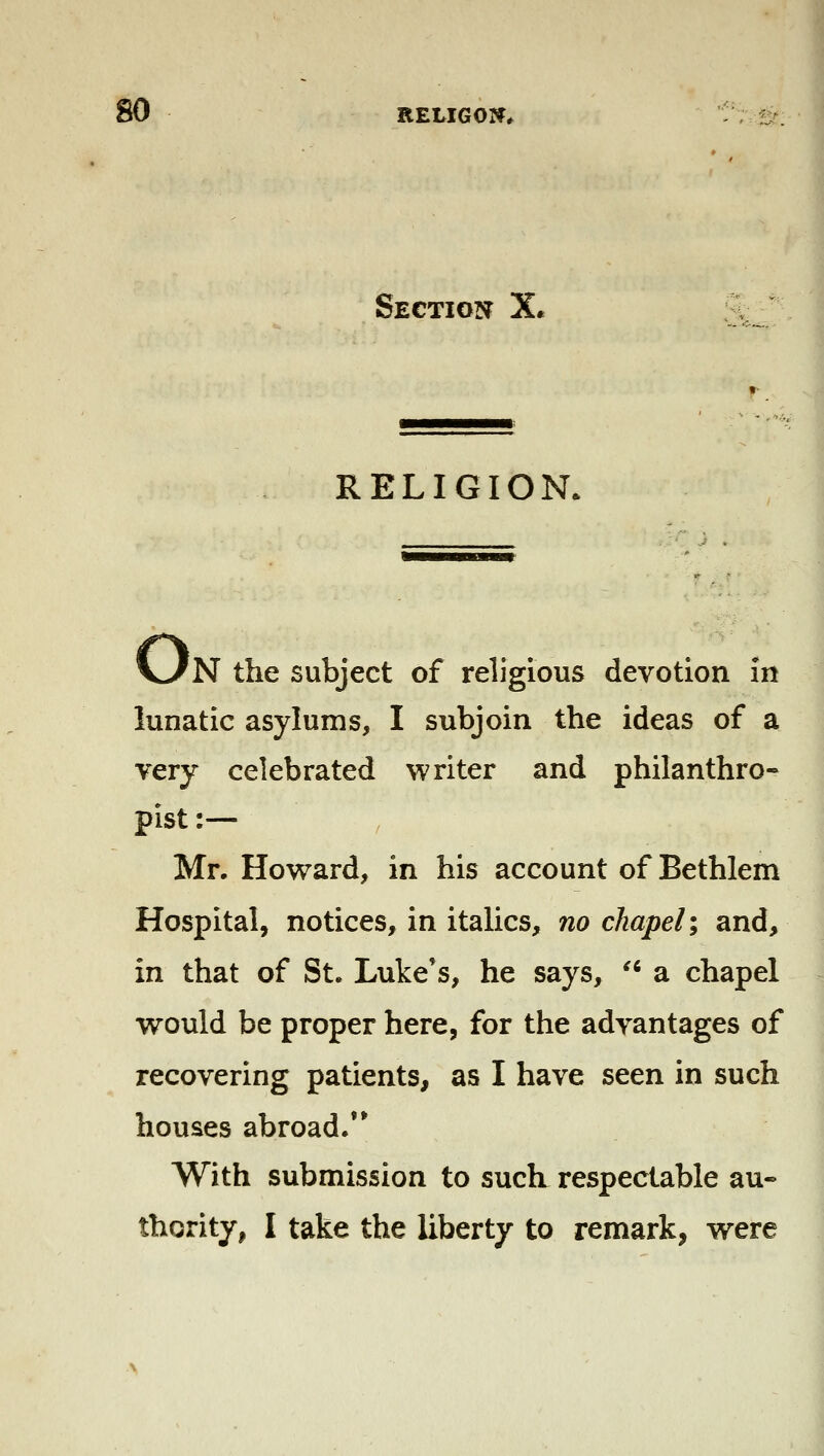 Section X. RELIGION, N the subject of religious devotion in lunatic asylums, I subjoin the ideas of a very celebrated writer and philanthro- pist :— Mr. Howard, in his account of Bethlem Hospital, notices, in italics, no chapel \ and, in that of St. Luke's, he says, ^' a chapel would be proper here, for the advantages of recovering patients, as I have seen in such houses abroad/* With submission to such respectable au- thority, I take the liberty to remark, were