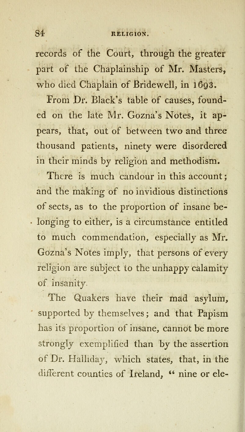 records of the Court, through the greater part of the Chaplainship of Mr. Masters, who died Chaplain of Bridewell, in 1693. From Dr. Black's table of causes, found- ed on the late Mr. Gozna's Notes, it ap- pears, that, out of between two and three thousand patients, ninety were disordered in their minds by religion and methodism. There is much candour in this account; and the making of no invidious distinctions of sects, as to the proportion of insane be- longing to either, is a circumstance entitled to much commendation, especially as Mr. Gozna's Notes imply, that persons of every 2 religion are subject to the unhappy calamity of insanity. The Quakers have their mad asylum, supported by themselves; and that Papism has its proportion of insane, cannot be more strongly exemplified than by the assertion of Dr. Hallidaj', which states, that, in the different counties of Ireland,  nine or ele-