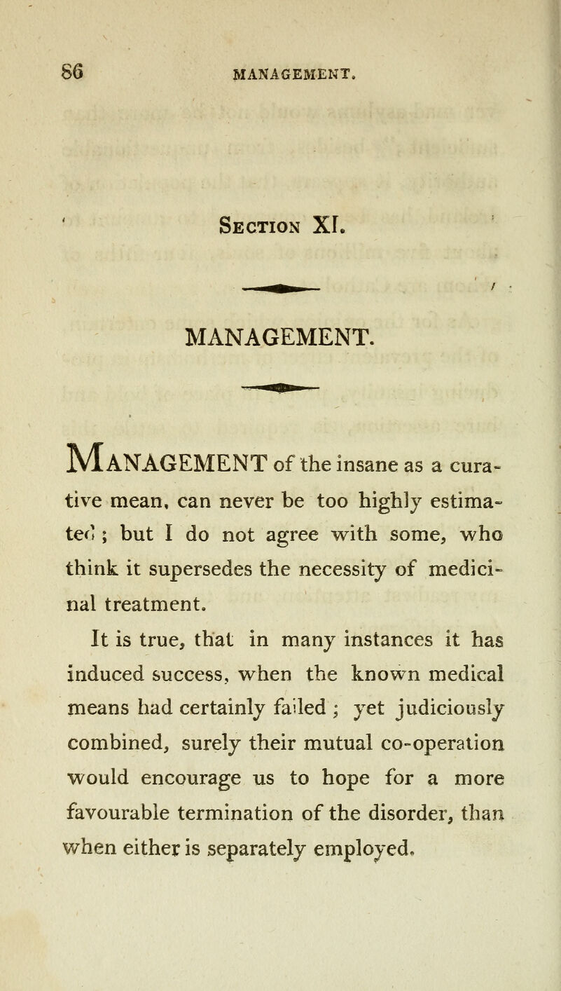 Section XI. MANAGEMENT. Management of the insane as a cura» tive mean, can never be too highly estima- tes' ; but I do not agree with some, who think it supersedes the necessity of medici- nal treatment. It is true, that in many instances it has induced success, when the known medical means had certainly failed ; yet judiciously combined, surely their mutual co-operation would encourage us to hope for a more favourable termination of the disorder, than when either is separately employed.