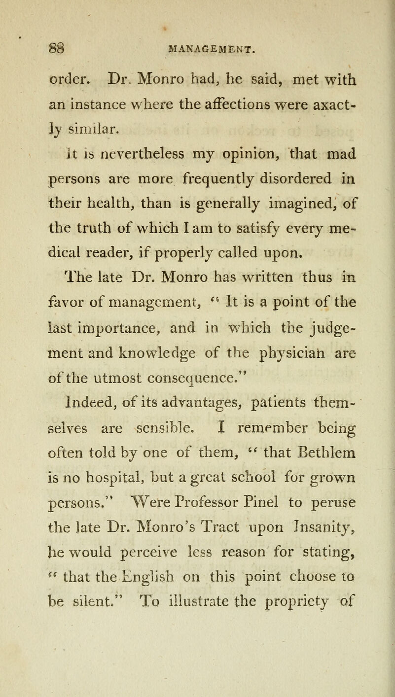 order. Dr. Monro had, he said, met with an instance where the affections were axact- ly similar. it IS nevertheless my opinion, that mad persons are more frequently disordered in their health, than is generally imagined, of the truth of which I am to satisfy every me- dical reader, if properly called upon. The late Dr. Monro has written thus in favor of management, •' It is a point of the last importance, and in which the judge- ment and knowledge of the physician are of the utmost consequence. Indeed, of its advantages, patients them- selves are sensible. I remember being often told by one of them, '^ that Bethlem is no hospital, but a great school for grown persons. Were Professor Pinel to peruse the late Dr. Monro's Tract upon Insanity, he would perceive less reason for stating, ^^ that the English on this point choose to be silent. To illustrate the propriety of