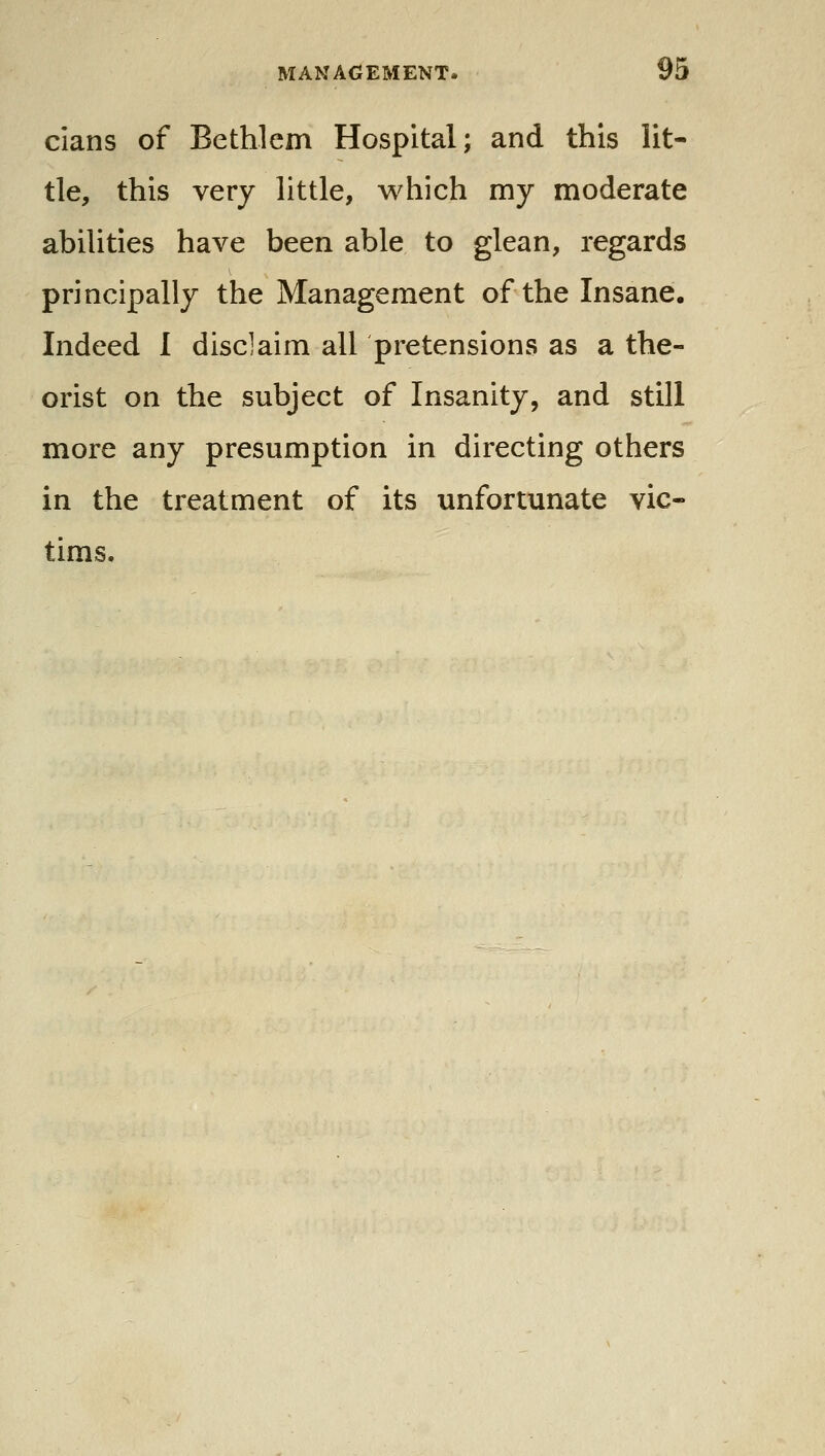 clans of Bethlem Hospital; and this lit- tle, this very little, which my moderate abilities have been able to glean, regards principally the Management of the Insane. Indeed 1 disclaim all pretensions as a the- orist on the subject of Insanity, and still more any presumption in directing others in the treatment of its unfortunate vic-