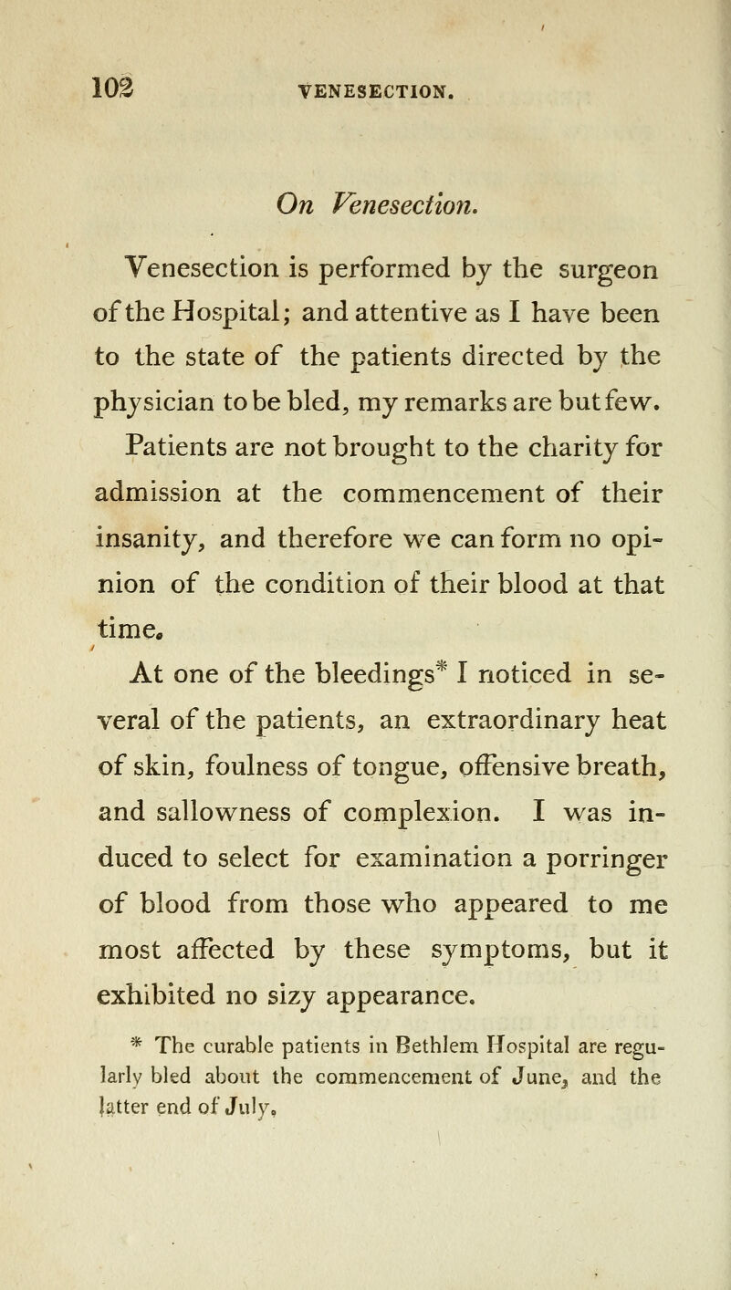 On Venesection. Venesection is performed by the surgeon of the Hospital; and attentive as I have been to the state of the patients directed by the physician to be bled, my remarks are but few. Patients are not brought to the charity for admission at the commencement of their insanity, and therefore w^e can form no opi- nion of the condition of their blood at that time* At one of the bleedings* I noticed in se- veral of the patients, an extraordinary heat of skin, foulness of tongue, offensive breath, and sallov^ness of complexion. I was in- duced to select for examination a porringer of blood from those who appeared to me most affected by these symptoms, but it exhibited no sizy appearance. * The curable patients in Bethlem Hospital are regu- larly bled about the commencement of June^ and the latter end of July,