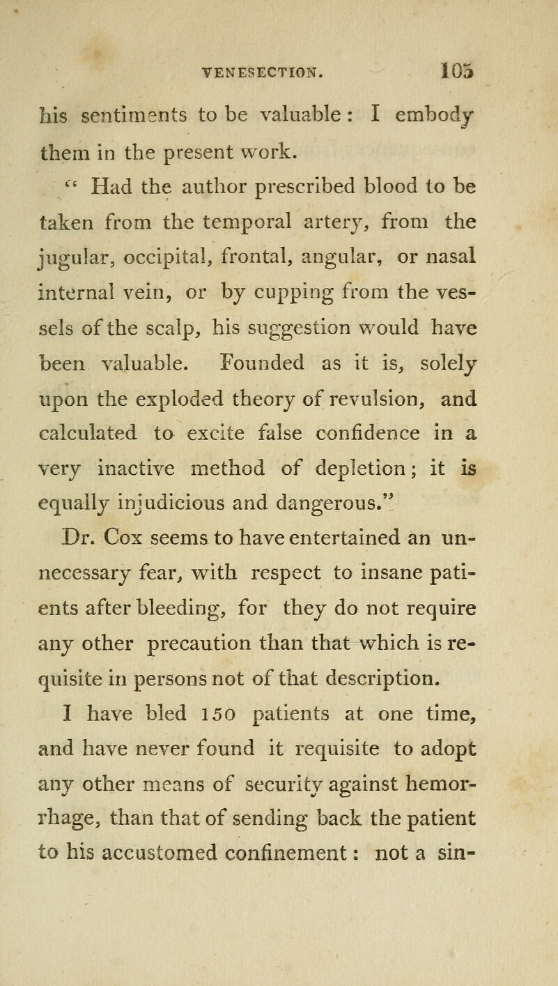 his sentiments to be valuable : I embody them in the present work. ' Had the author prescribed blood to be taken from the temporal artery, from the jugular, occipital, frontal, angular, or nasal internal vein, or by cupping from the ves- sels of the scalp, his suggestion would have been valuable. Founded as it is^, solely upon the exploded theory of revulsion, and calculated to excite false confidence in a very inactive method of depletion; it is equally injudicious and dangerous.'^ Dr. Cox seems to have entertained an un- necessary fear^ with respect to insane pati- ents after bleeding, for they do not require any other precaution than that which is re- quisite in persons not of that description. I have bled 150 patients at one time, and have never found it requisite to adopt any other means of security against hemor- rhage, than that of sending back the patient to his accustomed confinement: not a sin-