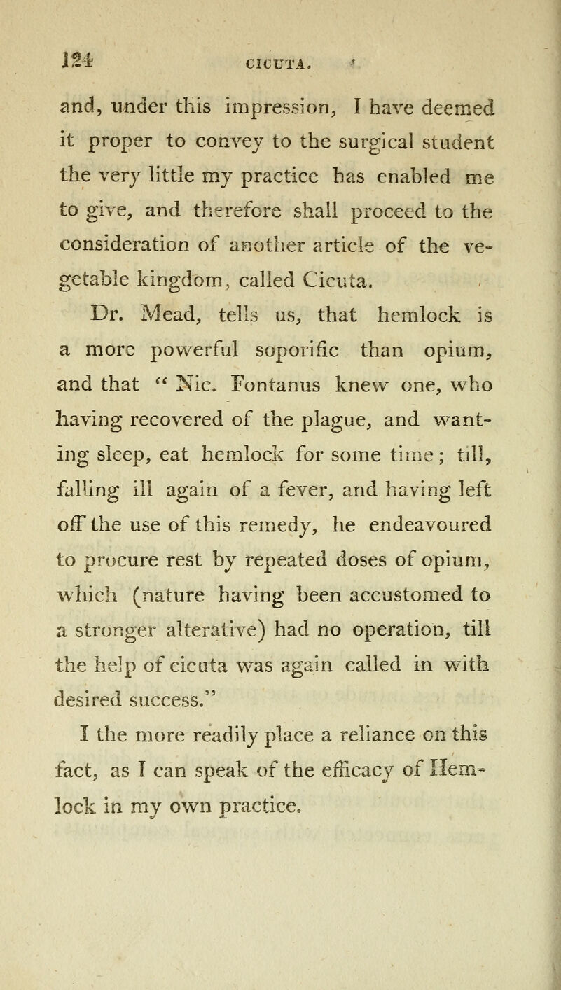 IM and, under this impression, I have deemed it proper to convey to the surgical student the very little my practice has enabled me to give, and therefore shall proceed to the consideration of another article of the ve- getable kingdom, called Cicuta. Dr. Mead, tells us, that hemlock is a more powerful soporific than opium, and that  Nic. Fontanus knew one, who having recovered of the plague, and want- ing sleep, eat hemlock for some time; till, falling ill again of a fever, and having left ofF the use of this remedy, he endeavoured to procure rest by repeated doses of opium, which (nature having been accustomed to a stronger alterative) had no operation, till the help of cicuta was again called in with desired success. I the more readily place a reliance on this fact, as I can speak of the efficacy of Hem- lock in my own practice.