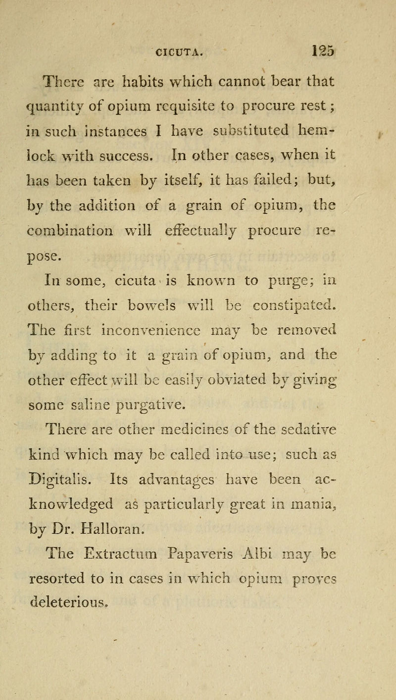 There are habits which cannot bear that quantity of opium requisite to procure rest; in such instances I have substituted hem- lock with success. In other cases, when it has been taken by itself, it has failed; but, by the addition of a grain of opium, the combination will effectually procure re- pose. In some, cicuta is known to purge; in others, their bowels will be constipated. The first inconvenience may be removed by adding to it a grain of opium, and the other effect will be easily obviated by giving some saline purgative. There are other medicines of the sedative kind which mav be called into use; such as Digitalis. Its advantages have been ac- knowledged as particularly great in mania, by Dr. Halloran. The Extractum Papaveris Albi may be resorted to in cases in w^hich opium proves deleterious.