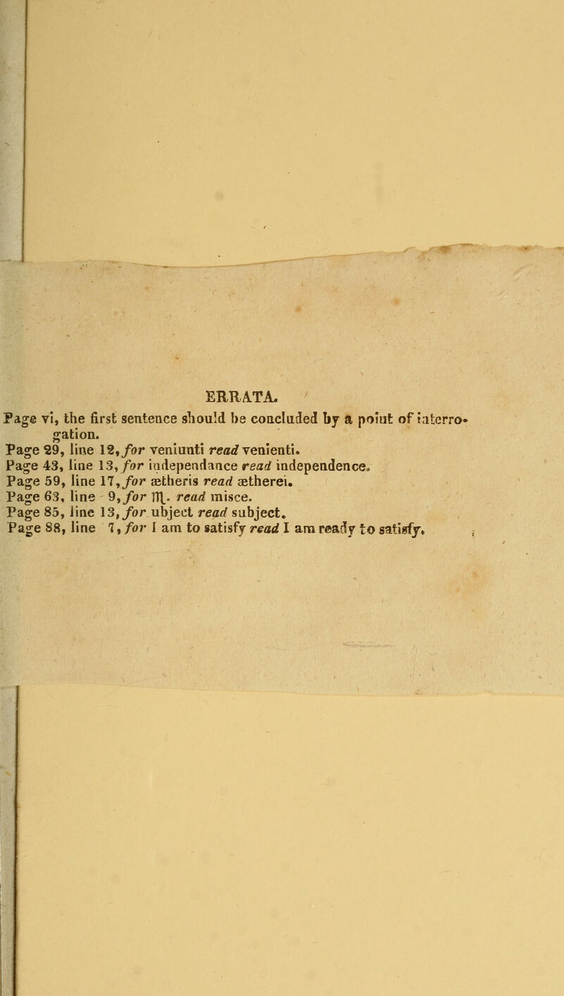 ERRA.TA. Page vi, the first sentence should be concluded by a pomt of t.iterro* gation. Page 29, line 12,/or veniunti read \emQutu Page 43, line 13,/or hidepeadaace read independence* Page 59, line 17,/or Eetheris read aetherei. Page 63, line Q^for n\. read misce. Page 85, Jine 13,/or ubject read subject. Page 88, line 1, for I am to satisfy read I ana ready to satisfy.