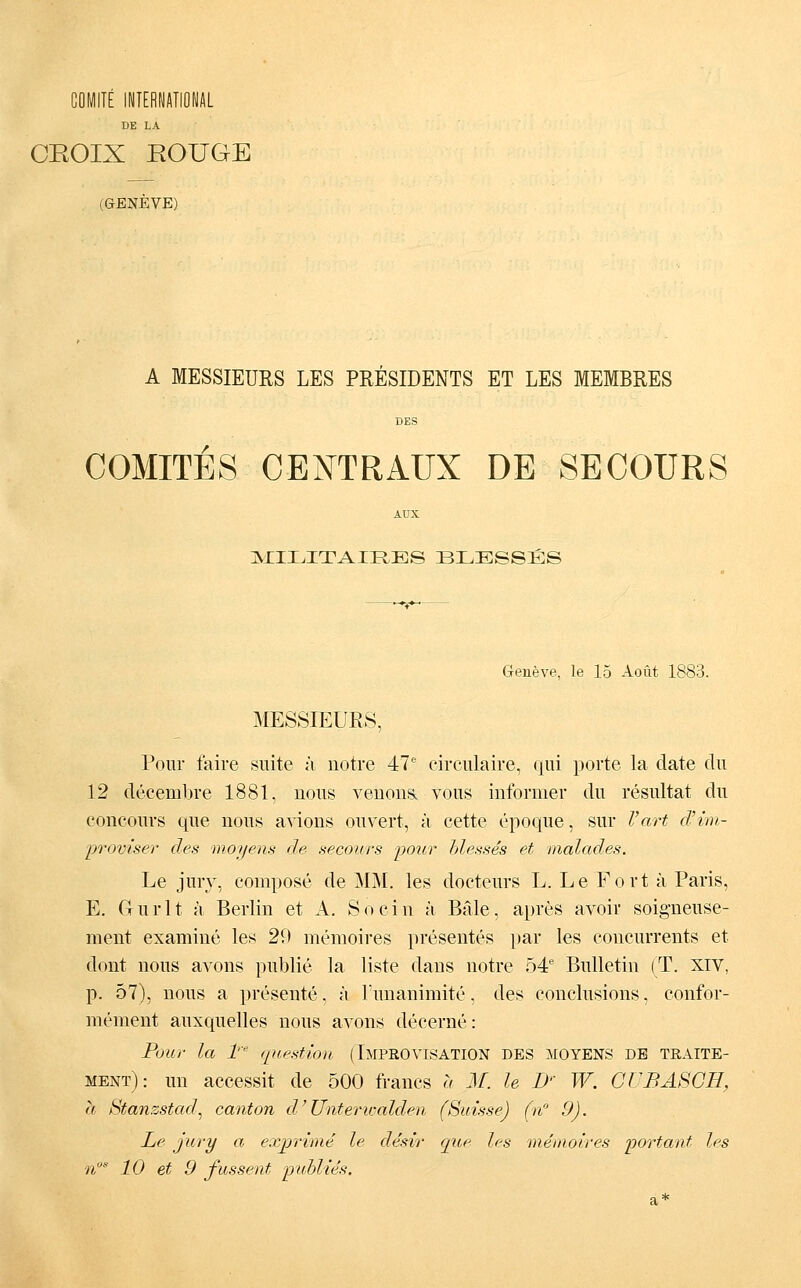 DE LA CEOIX EOUGE (GENEVE) A MESSIEURS LES PRESIDENTS ET LES MEMBRES DES COMITES CENTRAUX DE SECOURS AUX jSJIILITAIRES blesses Geneve, le 15 Aout 1883. MESSIEURS, Poiir faire siiite ä notre 47' circulaire, qiii porte la date du 12 decembre 1881, nons veuoiia vous informer du resultat du concours que nous a\ions ouvert, k cette epoque, sur l'art d'im- promser des moyens de secours pour hlesses et malades. Le Jury, compose de MM. les docteurs L. Le Fort ä Paris, E. Gurlt ;i Berlin et A. So ein k Beile, apres avoir soigneuse- ment examine les 29 memoires presentes par les concurrents et dont nous avons publie la liste dans notre 54 Bulletin (T. XIV, p. 57), nous a presente. k Tunanimite, des eonclusions, eonfor- mement auxquelles nous avons decerne: Pour la 1' question (IMPROVISATION DES MOYENS DE TRAITE- ment): un accessit de 500 francs u M. le D' W. GüBASGH, h Stanzstad^ canton d'Unteriijalden (Suisse) (n 9). Le Jury a ex^rime le desir que les memoires portant les n 10 et 9 fussent pidylies.