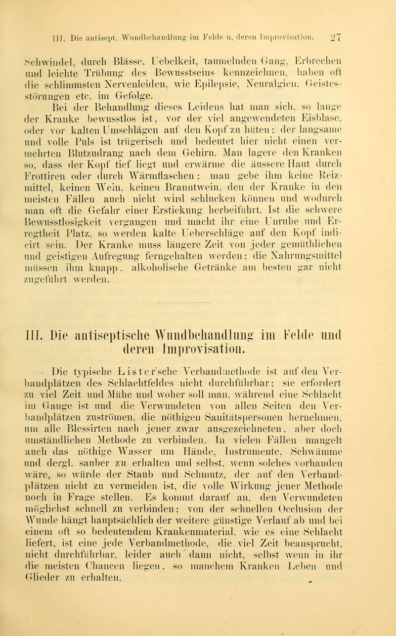 Schwindel, durch Blässe, llebelkeit, tauiiielnden Gani;-, Erljrechen uikI leichte Trübung des Bewusstseins kennzeichnen, haben oft die schlimmsten Nervenleiden, wie Epilepsie, Neuralgien, Geistes- störungen etc. im Gefolge. Bei der Behandlnng dieses Leidens hat man sich, so lange der Kranke bewnsstlos ist, vor der viel angewendeten Eisblase, oder vor kalten Umschlägen auf den Kopf zu hüten; der langsame und volle Puls ist trügerisch und bedeutet liier nicht einen ver- mehrten Blutzudrang nach dem Gehirn. Man lagere den Kranken so, dass der Kopf tief liegt und erAvärme die äussere Haut durch Frottiren oder durch Wärmflaschen ; man gebe ihm keine Reiz- mittel, keinen Wein, keinen Branntwein, den der Kranke in den meisten Fällen auch nicht wird schlucken können und wodurch man oft die Gefahr einer Erstickung herbeiführt. Ist die schwere Bewusstlosigkeit vergangen und macht ihr eine Unruhe und Er- regtheit Platz, so Averden kalte Ueberschläge auf den Kopf indi- cirt sein. Der Kranke muss längere Zeit von jeder gemüthlichen und geistigen Aufregung ferngehalten werden: die Nahrungsmittel müssen ihm knapp, alkoholische Getränke am besten gar nicht zugeführt werden. in. Die autiseptisclie Wimdljeliaiidliiiig im Felde und deren Improyisation. • Die typische Lister'sche Verbandmethode ist auf den Ver- bandplätzen des Schlachtfeldes nicht durchführbar; sie erfordert zu viel Zeit und Mühe und woher soll man, während eine Sehlacht im Gange ist und die Verwundeten von allen Seiten den Ver- bandplätzen zuströmen, die nöthigen Sanitätspersonen hernehmen, um alle Blessirten nach jener zwar ausgezeichneten, aber doch umständlichen Methode zu verbinden. In vielen Fällen mangelt auch das nöthige Wasser um flände, Instrumente, Schwämme und dergl. sauber zu erhalten und selbst, wenn solches vorhanden wäre, so würde der Staub und Schmutz, der auf den Verband- plätzen nicht zu vermeiden ist, die volle Wirkung jener Methode noch in Frage stellen. Es kommt darauf an, den Verwundeten möglichst schnell zu verbinden; von der schnellen Occlusion der Wunde hängt hauptsächlich der weitere günstige Verlauf ab und bei einem oft so bedeutendem Krankenmaterial, wie es eine Schlacht liefert, ist eine jede Verbandmethode. die viel Zeit beans})rucht, nicht durchfuhrbar, leider auch dann nicht, selbst wenn in ihr die meisten Chancen liegen, so manchem Kranken Leben und Glieder zu erhalten.