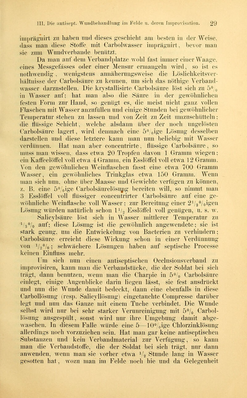 impräguirt zu haben und dieses gescliielit am besten in dev Weise. dass man diese Stoffe mit Carbolwasser iraprägnirt. bevor man sie zum Wundverbande l)enUtzt. Da man auf dem Verband})latze wohl fast immer einer Waage, eines Messgefässes oder einer Mensur ermangeln wird, so ist es notliwendig. wenigstens annäherungsweise die Lösliehkeitsver- liältnisse der Carbolsäure zu kennen, um sich das nöthige Verband- w^asser darzustellen. Die krvstallisirte Carbolsäure löst sich zu 5'*,o in Wasser auf; hat man also die Säure in der gewöhnlichen festen Form zur Hand, so genügt es, die meist nicht ganz vollen Flaschen mit Wasser anzufüllen und einige Stunden bei gewöhnlicher Temperatur stehen zu lassen und von Zeit zu Zeit umzuschütteln : die flüssige Schicht, welche alsdann über der noch ungelösten Carbolsäure lagert, ward demnach eine 5*'/oige Lösung desselben darstellen und diese letztere kann man nun beliebig mit Wasser verdünnen. Hat man aber concentrirte. flüssige Carbolsäure, so muss man wissen, dass etwa 20 Tropfen davon 1 Clramm wiegen: ein Kaffeelöffel voll etwa 4 Gramm, ein Esslöffel voll etwa 12 Gramm. Von den gewöhnlichen Weinflaschen fasst eine etwa 700 Gramm Wasser, ein gewöhnliches Trinkglas etAva 150 Gramm. Wenn man sieh nun, ohne über Maasse und Gewichte verfügen zu können, z. B. eine ö'^/oige Carbolsäurelösu^g bereiten will, so nimmt man 3 Esslöffel voll flüssiger concentrirter Carbolsäure auf eine ge- wöhnliche Weinflasche voll Wasser ; zur Bereitung einer 2V2''/oigen Lösung würden natürlich schon IVa Esslöffel voll genügen, u. s. w. Salicylsäure löst sich in Wasser mittlerer Temperatur zu ^^s^lo auf; diese Lösung ist die gewöhnlich angewendete; sie ist stark genug, um die Entwickelung von Bacterien zu verhindern; Carbolsäure erreicht diese Wii'kung schon in einer Verdünnung von ^l2,°lo^ schwächere Lösungen haben auf septische Processe keinen Einfluss mehr. Um sich nun einen antiseptischen Occlusiousverband zu improvisiren, kann man die Verbandstücke, die der Soldat bei sich trägt, dann benutzen, wenn man die Charpie in ö^/o Carbolsäure einlegt, einige Augenblicke darin liegen lässt, sie fest ausdrückt und nun die Wunde damit bedeckt, dann eine ebenfalls in diese Carbollösung (resp. Salicyllösung) eingetauchte Compresse darüber legt und nun das Ganze mit einem Tuche verbindet. Die Wunde selbst wird nur bei sehr starker Verunreinigung mit 5o/o Carbol- lösung ausgespült, sonst wird nur ihre Umgebung damit abge- waschen. In diesem Falle würde eine 5—lO^oige Chlorzinklösung allerdings noch vorzuziehen sein. Hat man gar keine antiseptischen Substanzen und kein Verbandmaterial zur Verfügung, so kann man die Verbandstoffe, die der Soldat bei sich trägt, nur dann anwenden, wenn man sie vorher etwa ^/g Stunde lang in Wasser gesotten hat, wozu man im Felde noch hie und da Gelegenheit