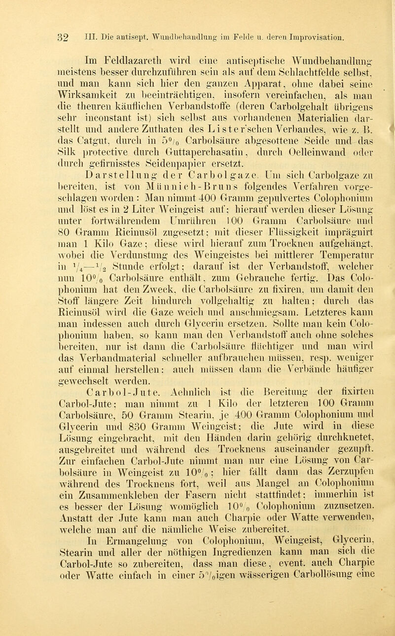 Im Feldlazaretli wird eine antisei)tisclie Wundbeliaudliing- meistens besser dm-chzuführen sein als auf dem Sclilachtfelde selbst, und man kann sich liier den ganzen Apparat, ohne dabei seine Wirksamkeit zu beeinträchtigen, insofern vereinfachen, als man die theuren käuflichen Verbandstoffe (deren Carbolgehalt übrigens sehr inconstant ist) sich selbst aus vorhandenen Materialien dar- stellt und andere Zuthaten des L i s t e r'schen Verbandes, wie z. B. das Catgut. durch in ö^io Carbolsäure abgesottene Seide und das Silk protective durch Guttaperchasatin, durch Oelleinwand oder durch g'efirnisstes Seidenpapier ersetzt. Darstellung der C a r b o 1 g' a z e, Um sich Carbolgaze zu bereiten, ist von Münnich-Bruns folgendes Verfahren vorge- schlagen worden : Man nimmt 400 Gramm gepulvertes Colophonium und löst es in 2 Liter Weingeist auf; hierauf werden dieser Lösung unter fortwährendem Umrühren 100 Gramm Carbolsäure und 80 Gramm ßicinusöl zugesetzt; mit dieser Flüssigkeit imprägnirt man 1 Kilo Gaze; diese Avird hierauf zum Trocknen aufgehängt, wobei die Verdunstung des Weingeistes bei mittlerer Temperatur in ^'4—1/2 Stunde erfolgt; darauf ist der Verbandstoff, welcher nun 10^/0 Carbolsäure enthält, zum Gebrauche fertig. Das Colo- phonium hat den Zweck, die Carbolsäure zu fixiren, um damit den Stoff längere Zeit hindurch vollgehaltig zu halten; durch das Ricinusöl wird die Gaze weich und anschmiegsam. Letzteres kann man indessen auch durch Glycerin ersetzen. Sollte man kein Colo- phonium haben, so kann man den Verbandstoff auch ohne solches iiereiten, nur ist dann die Carbolsäure flüchtiger und man wird das Verbandmaterial schneller aufbrauchen müssen, resp. weniger auf einmal herstellen: auch müssen dann die Verbände häufiger gewechselt werden. Carbol-Jute. Aehnlich ist die Bereitung der fixirten Carbol-Jute; man nimmt zu 1 Kilo der letzteren 100 Gramm Carbolsäure, 50 Gramm Stearin, je 400 Gramm Colophonium und Glycerin und 830 Gramm Weingeist; die Jute wird in diese Lösung eingel)racht, mit den Händen darin gehörig durchknetet, ausgebreitet und während des Trocknens auseinander gezupft. Zur einfachen Carbol-Jute nimmt man nur eine Lösung von Car- bolsäure in Weingeist zu 10»/o; hier fällt dann das Zerzupfen während des Trocknens fort, weil aus Mangel an Colophoniiim ein Zusammenkleben der Fasern nicht stattfindet; immerhin ist es besser der Lösung womöglich 10 0 Colophonium zuzusetzen. Anstatt der Jute kann man auch Charpie oder Watte verwenden, welche man auf die nämliche Weise zubereitet. In Ermangelung von Colophonium, Weingeist, Glycerin, Stearin und aller der nöthigen Ingredienzen kann man sich die Carbol-Jute so zubereiten, dass man diese, event. auch Charpie oder Watte einfach in einer 5/oigen wässerigen Carbollösung eine