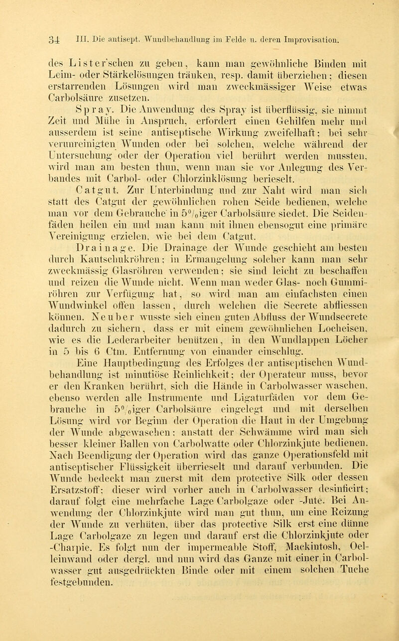 des Lister'scheu zu geben, kann mau ge^YCilmlielle Binden mit Leim- oder Stärkelösungen tränken, resp. damit überziehen; diesen erstarrenden Lösungen Avird man zweckmässiger Weise etwas Carbolsäure zusetzen. Spray. Die Anwendung des Spray ist überflüssig, sie nimmt Zeit und Mühe in Anspruch, erfordert einen Gehilfen mehr und ausserdem ist seine antiseptische Wirkung zweifelhaft; bei sehr verunreinigten Wunden oder bei solchen, welche während der Untersuchung oder der Operation viel berührt werden mussten, wird man am besten thun, wenn mau sie vor Anlegung des Ver- bandes mit Carbol- oder Chlorzinklösung berieselt. Catgut. Zur Unterbindung und zur Naht wird man sicli statt des Catgut der gewöhnlichen rohen Seide bedienen, welche man vor dem Gebrauche in 5/oiger Carbolsäure siedet. Die Seiden- fäden heilen ein und man kann mit ihnen ebensogut eine primäre Vereinigung erzielen, wie bei dem Catgut. Drainage. Die Drainage der Wunde geschieht am besten durch Kautschukröhren; in Ermangelung solcher kann mau sehr zweckmässig Glasröhren verwenden; sie sind leicht zu beschatfeu und reizen die Wunde nicht. Wenn man weder Glas- noch Gummi- röhren zur Verfügung hat, so wird man am einfachsten einen Wundwiukel offen lassen, durch welchen die Secrete abfliessen können. Keuber Avusste sich einen guten Abfluss der Wundsecrete dadurch zu sichern, dass er mit einem gewöhnlichen Locheisen, wie es die Lederarbeiter benutzen, in den Wundlappen Löcher in 5 bis 6 Ctm. Entfernung von einander einschlug. Eine Hauptbedingung des Erfolges der antiseptischeu Wund- behandlung ist minutiöse Reinlichkeit; der Operateur muss, bevor er den Kranken berührt, sich die Hände in Carbolwasser waschen, ebenso Averdeu alle Instrumente und Ligaturfäden vor dem Ge- brauche in ö^/oiger Carbolsäure eingelegt und mit derselben Lösung wird vor Beginn der Operation die Haut in der Umgebung der Wunde abgewaschen: anstatt der Schwämme wird man sich besser kleiner Ballen von Carbolwatte oder Chlorzinkjute bedienen. Nach Beendigung der Operation wird das ganze Operationsfeld mit antiseptischer Flüssigkeit überrieselt und darauf verbunden. Die Wunde bedeckt man zuerst mit dem protective Silk oder dessen Ersatzstoff; dieser wird vorher auch in Carbolwasser desinficirt; darauf folgt eine mehrfache Lage Carbolgaze oder -Jute. Bei An- wendung der Chlorziukjute Avird mau gut thun, um eine Reizung der Wunde zu verhüten, über das protective Silk erst eine dünne Lage Carbolgaze zu legen und darauf erst die Chlorzinkjute oder -Charpie. Es folgt nun der impermeable Stoff, Mackintosh, Oel- leiuAvand oder dergl. und nun Avird das Ganze mit einer in Carbol- Avasser gut ausgedrückten Binde oder mit einem solchen Tuche festgebunden.