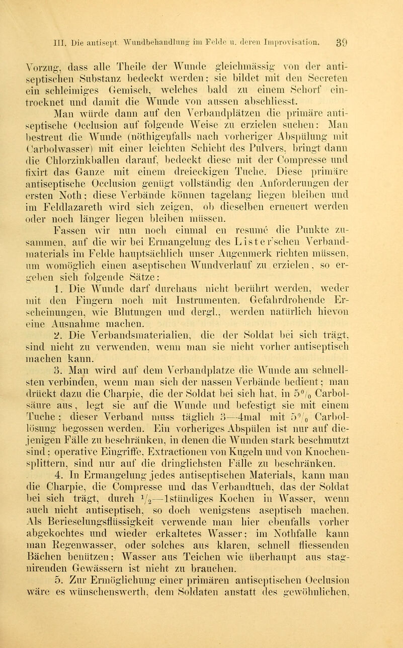 Vorzug-, dass alle Theile der Wunde gleichmässig- von der anti- septischen Substanz bedeckt werden; .sie bildet mit den Secreten ein schleimiges Gemisch, welches bald zu einem Schorf ein- trocknet und damit die Wunde von aussen abschliesst. Man würde dann auf den Verbandplätzen die primäre anti- septische Occlusion auf folgende Weise zu erzielen suchen: ]\Ian bestreut die Wunde (nöthigenfalls nach vorheriger Absplüung mit (JarbolWasser) mit einer leichten Schicht des Pulvers, bringt dann die Chlorzinkl)allen darauf, bedeckt diese mit der Compresse und tixirt das Ganze mit einem dreieckigen Tuche. Diese primäre antiseptische Occlusion genügt vollständig den Anforderungen der ersten Noth; diese Verbände können tagelang liegen bleiben und im Feldlazareth wird sich zeigen, ob dieselben erneuert werden oder noch länger liegen bleiben müssen. Fassen Avir nun noch einmal en resume die Punkte zu- sammen, auf die wir bei Ermangelung des List ersehen Verl)and- materials im Felde hauptsächlich unser Augenmerk richten müssen, um womöglich einen aseptischen Wundverlauf zu erzielen, so er- geben sich folgende Sätze: 1. Die Wunde darf durchaus nicht berührt werden, weder mit den Fingern noch mit Instrumenten. Gefahrdrohende Er- scheinungen, wie Blutungen und dergl, werden natürlich hievon eine Ausnahme machen. 2. Die Verbandsmaterialien, die der Soldat l)ei sich trägt, sind nicht zu verwenden, wenn man sie nicht vorher antiseptisch machen kann. 3. Man wird auf dem Verbandplatze die Wunde am schnell- sten verbinden, wenn man sich der nassen Verbände bedient; man drückt dazu die Charpie, die der Soldat bei sich hat, in ö^/o Carbol- säure aus, legt sie auf die Wunde und befestigt sie mit einem Tuche ; dieser Verband muss täglich 3—4mal mit 5^/o Carl)ol- lösung begossen werden. Ein vorheriges Abspülen ist nur auf die- jenigen Fälle zu beschränken, in denen die Wunden stark beschmutzt sind; operative Eingritfe, Extractionen von Kugeln und von Knochen- splittern, sind nur auf die dringlichsten Fälle zu beschränken. 4. In Ermangelung jedes antiseptischen Materials, kann man die Charpie, die Compresse und das Verbandtuch, das der Soldat bei sich trägt, durch ^/g—Istündiges Kochen in Wasser, wenn auch nicht antiseptisch, so doch wenigstens aseptisch machen. Als Berieselungsflüssigkeit verwende man hier ebenfalls vorher abgekochtes und wieder erkaltetes Wasser; im N^othfalle kann man Regenwasser, oder solches aus klaren, schnell fliessenden Bächen benützen; Wasser aus Teichen wie überhaupt aus stag- nirenden Gewässern ist nicht zu brauchen. 5. Zur Ermöglichung einer primären antiseptischen Occlusion wäre es wünschenswertli, dem Soldaten anstatt des gewöhnlichen,