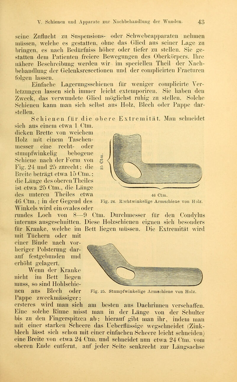 seine Zuflucht zu Suspensions- oder Schwebeapparaten nehmen müssen, welche es gestatten, ohne das Glied aus seiner Lage zu bringen, es nach Redürfniss höher oder tiefer zu stellen. Sie ge- statten dem Patienten freiere Bewegungen des Oberkörpers. Ihre nähere Beschreibung werden wir im speciellen Theil der Nach- behandlung der Gelenksresectionen und der complicirten Fracturen folgen lassen. Einfache Lagerungsschienen für Aveniger complicirte Ver- letzungen lassen sich immer leicht extemporiren. Sie haben den Zweck, das verwundete Glied möglichst ruhig zu stellen. Solche Schienen kann man sich selbst aus Holz, Blech oder Pappe dar- stellen. Schienen für die obere Extremität. Mau schneidet sich aus einem etwa 1 Ctm. dicken Brette von weichem Holz mit einem Taschen- messer eine recht- oder stumpfwinkelig bebogene Schiene nach der Form von Fig. 24 und 25 zurecht; die Breite beträgt etwa 15 Ctm.; die Länge des oberen Theiles ist etwa 25 Ctm., die Länge des unteren Theiles etwa 46 Ctm.; in der Gegend des Winkels wird ein ovales oder rundes Loch von 8—9 Ctm. Durchmesser für den Condylus internus ausgeschnitten. Diese Holzschienen eignen sich besonders für Kranke, welche im Bett liegen müssen. Die Extremität wird mit Tüchern oder mit 46 Ctm. Fig. 24. Eschtwinkelige Arnischieae von Holz. Fig. 25. Stumpfwinkelige Armschiene von Holz. einer Binde nach vor- heriger Polsterung dar- auf festgebunden und erhöht gelagert. Wenn der Kranke nicht im Bett liegen muss, so sind Hohlschie- nen aus Blech oder Pappe zweckmässiger ; ersteres wird man sich am besten aus Dachrinnen verschaffen. Eine solche Einne misst man in der Länge von der Schulter bis zu den Fingerspitzen ab; hierauf gibt man ihr, indem man mit einer starken Scheere das Ueberflüssige wegschneidet (Zink- blech lässt sich schon mit einer einfachen Scheere leicht schneiden) eine Breite von etwa 24 Ctm. und schneidet nun etwa 24 Ctm. vom oberen Ende entfernt, auf jeder Seite senkrecht zur Längsachse