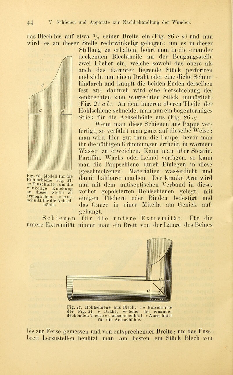 das Blecli bis auf etwa Vs i^einer Breite ein (Fig. 26 a a) und nun wird es an dieser Stelle rechtwinkelig gebogen; um es in dieser Stellung zu erhalten, bohrt man in die einander deckenden Blechtheile an der Beugungsstelle zwei Löcher ein, welche sowohl das obere als auch das darunter liegende Stück perforiren und zieht nun einen Draht oder eine dicke Schnur hindurch und knüpft die beiden Enden derselben fest zu; dadurch Avird eine Verschiebung des senkrechten zum Avagrechten Stück unmöglich. (Fig. 21 ab). An dem inneren oberen Theile der Hohlschiene schneidet man nun ein bogenförmiges Stück für die Achselhöhle aus (Fig. 26 c). Wenn man diese Schienen aus Pappe ver- fertigt, so verfährt man ganz auf dieselbe Weise : man wird hier gut thun, die Pappe, bevor man ihr die nöthigen Krümmungen ertheilt, in warmem Wasser zu erweichen. Kann man über Stearin, Paraffin, Wachs oder Leinöl verfügen, so kann man die Pappschiene durch Einlegen in diese (geschmolzenen) Materialien wasserdicht und damit haltbarer machen. Der kranke Arm Avird nun mit dem antiseptischen Verband in diese, vorher gepolsterten Hohlschienen gelegt, einigen Tüchern oder Binden befestigt das Ganze in einer Mitella am Genick gehängt, für die untere Extremität. Für Fig. 26. Modell für die Hohlscliiene Fig. 27. Ott Einschnitte, um die winkelige Knickung an dieser Stelle zu ermögliclien. c Aus- schnitt für die Achsel- höhle, mit und auf- Schienen die untere Extremität nimmt man ein Brett A^on der Länge des Beines Fig. 27. Hohlschiene aus Blech, a« Einschnitte der Fig. 24, & Draht, welcher die einander deckenden Theile « « zusammenhält, c Ausschnitt für die Achselhöhle. bis zur Ferse gemessen und von entsprechender Breite; um das Fuss- brett herzustellen benützt man am besten ein Stück Blech von