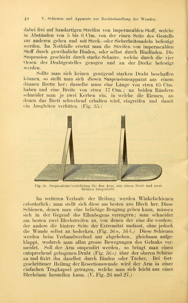 dabei frei auf bandartigen Streifen von impermeablen Stoff, welche in Abständen von 5 bis 6 Ctm. von der einen Seite des Gestell;^ zur anderen gehen und mit Steck- oder Sicherheitsnadeln befestigt werden. Im Nothfalle ersetzt man die Streifen von impermeablen Stoff dm-ch gewöhnliche Binden, oder selbst dm-ch Bindfaden. Die Suspension geschieht dm-ch starke Schnüre, welche dm-ch die vier Oesen des Drahtgestelles gezogen und an der Decke befestigt werden. Sollte man sich keinen genügend starken Draht beschaffen können, so stellt man sich diesen Suspensionsapparat aus einem dünnen Brette her; dasselbe muss eine Länge von etwa 65 Ctm. haben und eine Breite von etwa 17 Ctm.; an beiden Rändern schneidet man je zwei Kerben ein, in welche die Riemen, an denen das Brett schwebend erhalten wird, eingreifen und damit ein Ausgleiten verhüten. (Fig. 85.) Fig. 35. SuspeusiousvorricUtung für den Arm, aus einem Brett uud zwei Riemen hergestellt. Im weiteren Verlaufe der Heilung Averden Winkelschienen erforderlich; man stellt sich diese am besten aus Blech her. Diese Schienen, denen man eine beliebige Beugung geben kann, müssen sich in der Gegend des Ellenbogens verengern; man schneidet am besten zwei Blechstreifen zu, von denen der eine die vordere, der andere die hintere Seite der Extremität umfasst, ohne jedoch die Wunde selbst zu bedecken. (Fig. 36«, 36 h.) Diese Schienen werden beim Verbandwechsel nur abgehoben, gleichsam aufge- klappt, wodurch man allzu grosse Bewegungen des Gelenks ver- meidet. Soll der Arm suspendirt werden, so bringt man einen entsprechend gebogenen Draht (Fig. 36 c) über der oberen Schiene an und fixirt ihn daselbst durch Binden oder Tücher. Bei fort- geschrittener Heilung der Resectionswunde wird der Arm in einer einfachen Tragkapsel getragen, welche man sich leicht aus einer Blechrinne herstellen kann. (V. Fig. 26 und 27.)