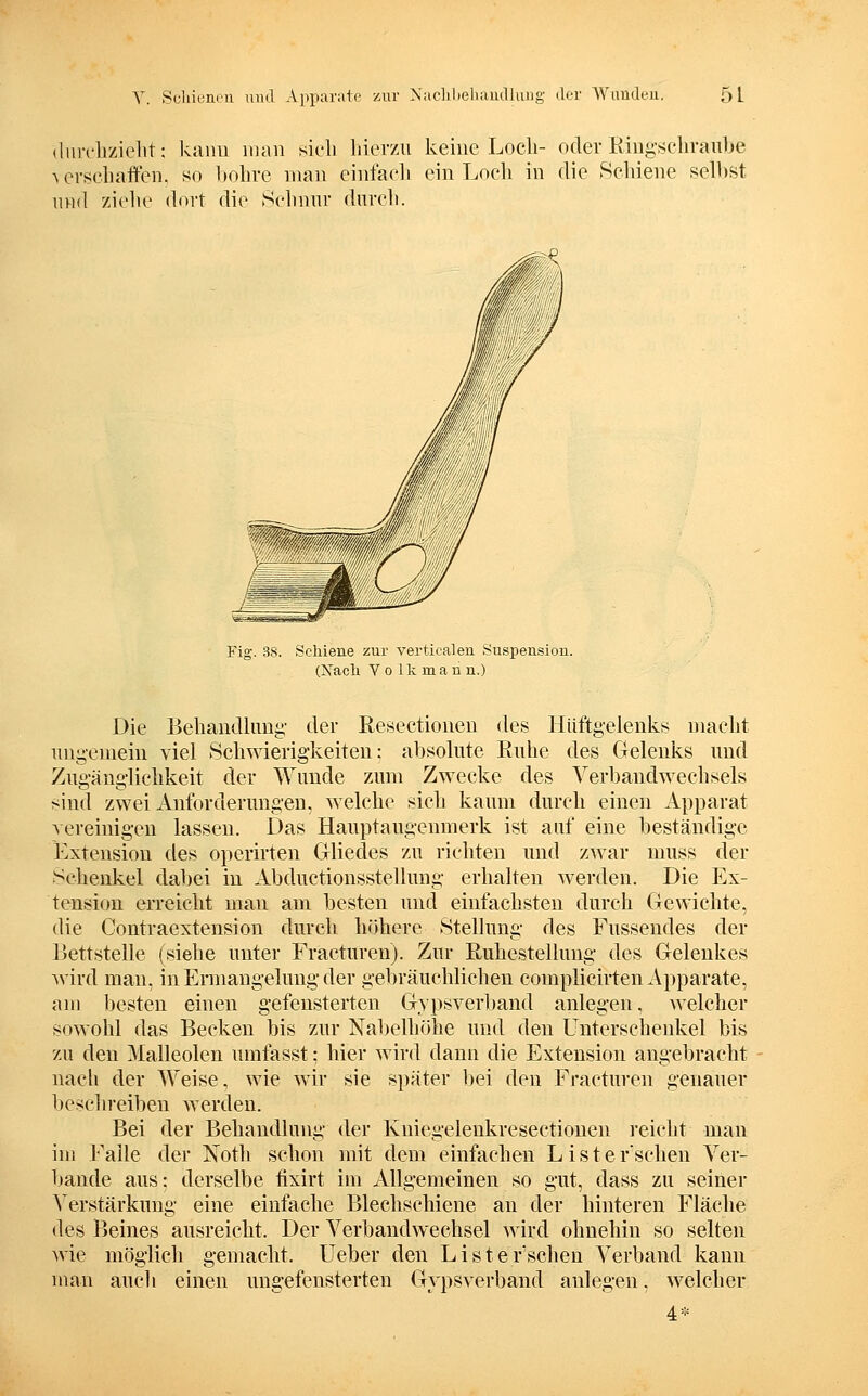 (Inrchzielit: kann man sieli hierzu keine Loch- oder Ring'schvanhe A evschaften. so l»ohre man einfacli ein Loch in die Schiene selbst nnd ziehe dort die 8elinnr durch. Fig. 38. Schiene zur verticalen Suspension. (Xacli Y o 1 k m a n n.) Die Behandhmg- der Resectionen des Hüftgelenks macht ungemein Yiel Schwierigkeiten: absolute Euhe des Gelenks und Zugänglichkeit der Wunde zum Zwecke des Verbandwechsels sind zwei Anforderungen, welche sich kaum durch einen Apparat vereinigen lassen. Das Hauptaugenmerk ist auf eine beständige Extension des operirten Gliedes zu richten und zwar muss der Schenkel dabei in Abductionsstellung erhalten werden. Die Ex- tension erreicht man am besten und einfachsten durch Gewichte, die Contraextension durch höhere Stellung des Fussendes der Bettstelle (siehe unter Fracturen). Zur Ruhestellung- des Gelenkes wird mau, in Ermangelung der gebräuchlichen complicirten Apparate, am besten einen gefeusterten Gypsverl)and anlegen, AYclcher sowohl das Becken bis zur Nabelliöhe und den Unterschenkel bis zu den Malleolen umfasst: hier wird dann die Extension angebracht nach der Weise, wie wir sie später bei den Fracturen genauer beschreiben werden. Bei der Behandlung der Kuieg-elenkresectionen reicht man im Falle der Noth schon mit dem einfachen Li st ersehen Ver- bände aus: derselbe hxirt im Allgemeinen so gut, dass zu seiner Verstärkung eine einfache Blechschiene au der hinteren Fläche des Beines ausreicht. Der Verbandwechsel wird ohnehin so selten wie möglich gemacht. Ueber den Lister'schen Verband kann man aucli einen ungefensterten Gypsverband anleg-en, welcher 4*