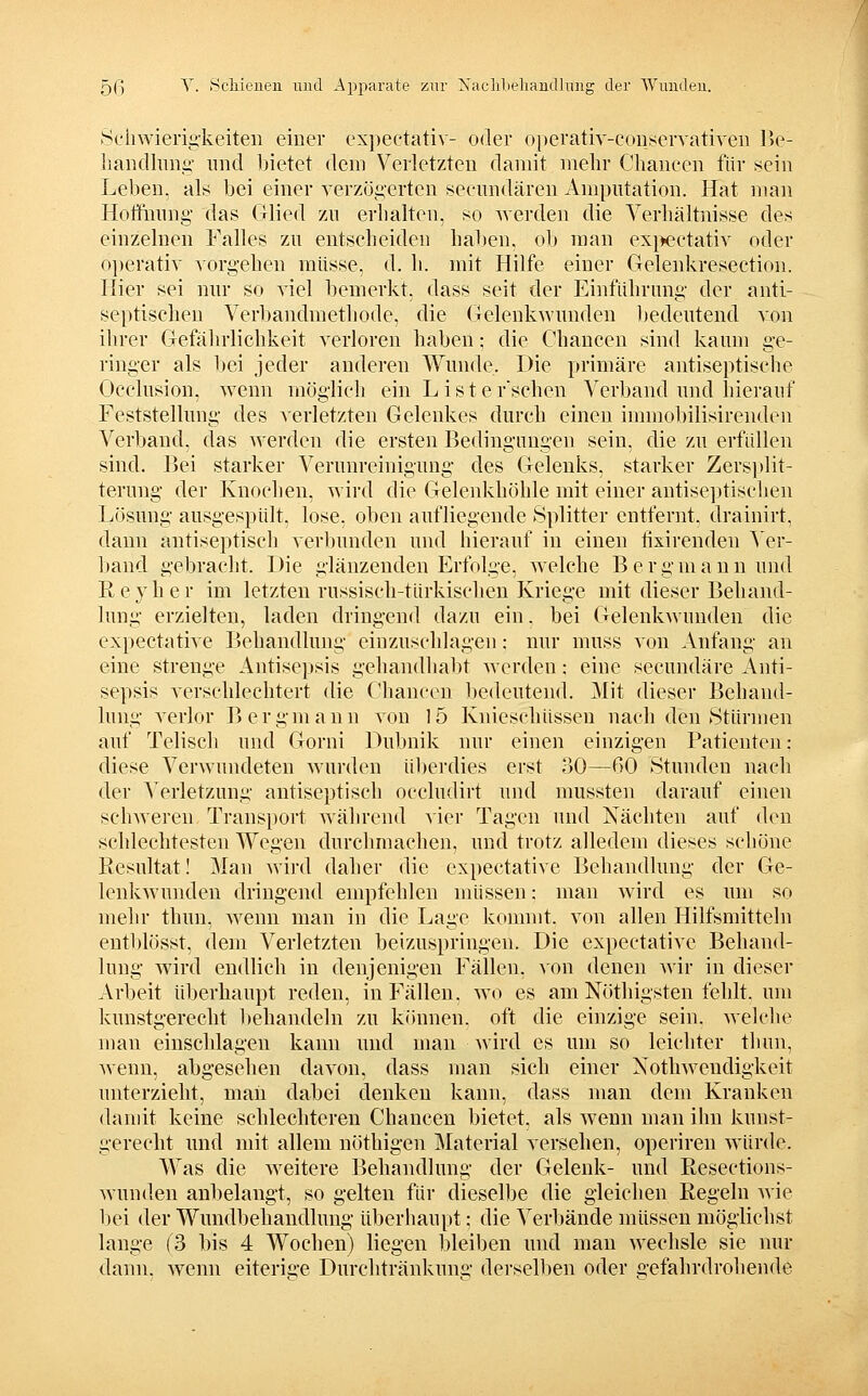 Seiiwierig-keiteii einer expectativ- oder oiierativ-conservativen Be- liandhing- und l)ietet dem Verletzten damit mehr Cliancen für f?ein Leben, als bei einer verzögerten seeundären Amputation. Hat man Hoffunng- das Grlied zu erhalten, so werden die Verhältnisse des einzelnen Falles zu entscheiden haben, ob man ex}>ectatir oder 0])erativ vorgehen müsse, d. h. mit Hilfe einer Gelenkresection. Hier sei nur so viel bemerkt, dass seit der Einführung der anti- septischen Verbandmethode, die (jelenkwunden 1)edeutend von ihrer Glefährlichkeit verloren haben; die Chancen sind kaum ge- ringer als bei jeder anderen Wunde. Die primäre antiseptische Occlusion, wenn möglich ein L isterschen Verband und hierauf Feststellung des verletzten Gelenkes durch einen inmiobilisirenden Verband, das werden die ersten Bedingungen sein, die zu erfüllen sind. Bei starker Verunreinigung- des Gelenks, starker Zersi)lit- terung der Knochen, wird die Gelenkhöhle mit einer antise])tischen Lösung ausgespült, lose, oben aufliegende Splitter entfernt, drainirt, dann antiseptisch verbunden und hierauf in einen fixirenden ^er- band gebracht. Die glänzenden Erfolge, welche Bergmann und Reyher im letzten russisch-türkischen Kriege mit dieser Behand- lung erzielten, laden dringend dazu ein. bei Gelenkwunden die expectative Behandlung einzuschlagen: nur muss von Anfang an eine strenge Antisepsis gehandhallt werden; eine secundäre Anti- sepsis verschlechtert die Chancen l>edeutend. Mit dieser Behand- lung verlor B e r g m a n n von 15 Knieschüssen nach den Stürmen auf Telisch und Gorni Dubnik nur einen einzigen Patienten; diese Verwundeten wurden ül)erdies erst 30—60 Stunden nach der Verletzung antiseptisch occludirt und mussten darauf einen schweren Transport während vier Tagen und Nächten auf den schlechtesten Wegen durchmachen, und trotz alledem dieses schöne Resultat! Man Avird daher die expectative Behandlung der Ge- lenkwunden dringend empfehlen müssen: man wird es um so mehr thun, wenn man in die Lage konnnt. von allen Hilfsmitteln entl)lösst, dem Verletzten beizuspringeu. Die expectative Behand- lung wird endlich in denjenigen Fällen, von denen wir in dieser Arbeit überhaupt reden, in Fällen, wo es am Nöthigsten fehlt, um kunstgerecht behandeln zu können, oft die einzige sein. Avelche man einschlagen kann und man Avird es um so leichter thun, wenn, abgesehen davon, dass man sich einer Nothweudigkeit unterzieht, mau dabei denken kann, dass man dem Kranken damit keine schlechteren Chancen bietet, als wenn man ihn kunst- gerecht und mit allem nöthigen Material versehen, operiren würde. AVas die weitere Behandlung der Gelenk- und Resections- Avunden anbelangt, so gelten für dieselbe die gleichen Regeln Avie bei der Wundbehandlung überhaupt; die Verbände müssen möglichst lange (3 bis 4 Wochen) liegen bleiben und man Avechsle sie nur dann, Avenn eiterige Durchtränkung derselben oder gefahrdrohende
