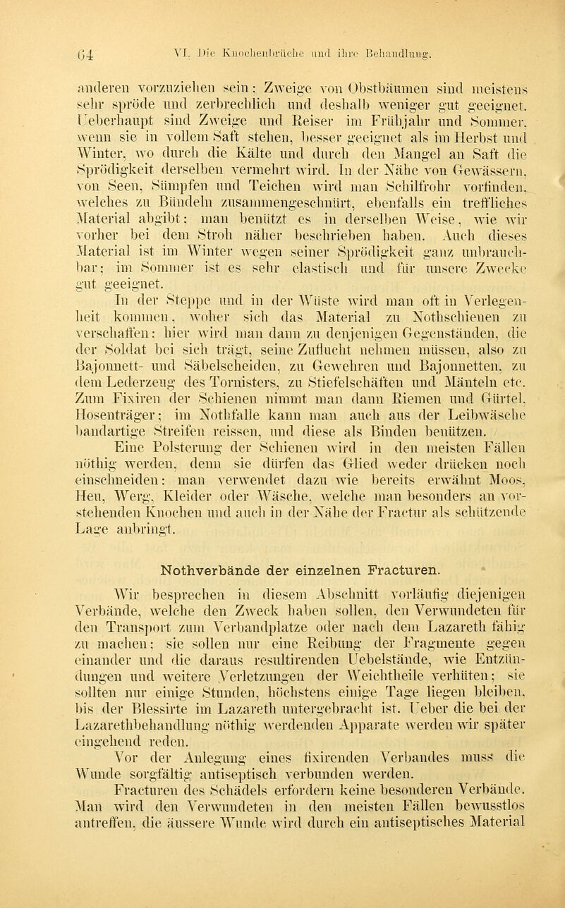 ß4 ^'-f: ^^'■^' KuDclieiilirüclie imd ihre Bcluiudlung. anderen vorzuziehen sein; Z^Yeig■e von Obstbäumen sind meistens selir spröde und zerbreciüich und deshalb weniger gut g-eeignet. Ueberhaupt sind Zweige und ßeiser im Frühjahr und Sommer, wenn sie in vollem Saft stehen, besser geeignet als im Herbst und Winter, wo durch die Kälte und durch den ^langel an Saft die Sprödigkeit derselben vermehrt wird. In der Nähe von Gewässern, von Seen, Sümpfen und Teichen wird man Schilfrohr vorfinden, welches zu Bündeln zusammengeschnürt, ebenfalls ein tretfliches Material abgibt; man benützt es in dersellten Weise, wie wir vorher bei dem Stroh näher beschrieben haben. Auch dieses Material ist im Winter wegen seiner Sprödigkeit ganz unbrauch- ])ar: im Sommer ist es sehr elastisch und für unsere Zwecke gut geeignet. In der Steppe und in der Wüste wird man oft in Verlegen- heit kommen, woher sich das Material zu Nothschienen zu verschaffen; hier wird man dann zu denjenigen Gegenständen, die der Soldat bei sich trägt, seine Zuflucht nehmen müssen, also zu Bajonuett- und Säbelscheiden, zu Gewehren und Bajonnetten, zu dem Lederzeug des Tornisters, zu Stiefelschäften und Mänteln etc. Zum Fixiren der Schienen nimmt man dann Riemen und Gürtel. Hosenträger; im Nothfalle kann man auch aus der Leil)wasche bandartige Streifen reissen, und diese als Binden benützen. Eine Polsterung der Schienen wird in den meisten Fällen nöthig werden, denn sie dürfen das Glied weder drücken noch einschneiden: man verwendet dazu wie bereits erwähnt Moos, Heu, Werg, Kleider oder Wäsche, welche man besonders an vor- stehenden Knochen und auch in der Nähe der Fractur als schützende Lage anbringt. Nothverbände der einzelnen Fracturen. Wir besprechen in diesem Abschnitt vorläufig diejenigen Verbände, welche den Zweck haben sollen, den Verwundeten für den Transport zum Verbandplatze oder nach dem Lazareth fähig zu machen: sie sollen nur eine Reibung der Fragmente gegen einander und die daraus resultirenden Uebelstände, wie Entzün- dungen und weitere Verletzungen der Weichtheile verhüten; sie sollten nur einige Stunden, höchstens einige Tage liegen bleiben, bis der Blessirte im Lazareth untergebracht ist. Ueber die bei der Lazarethbehandlung nöthig werdenden A]iparate werden wir später eingehend reden. Vor der Anlegung eines fixirenden Verbandes muss die Wunde sorgfältig antiseptisch verbunden werden. Fracturen des Schädels erfordern keine besonderen Verbände. Man wird den Verwundeten in den meisten Fällen bewusstlos antreffen, die äussere Wunde wird durch ein antiseptisches Material