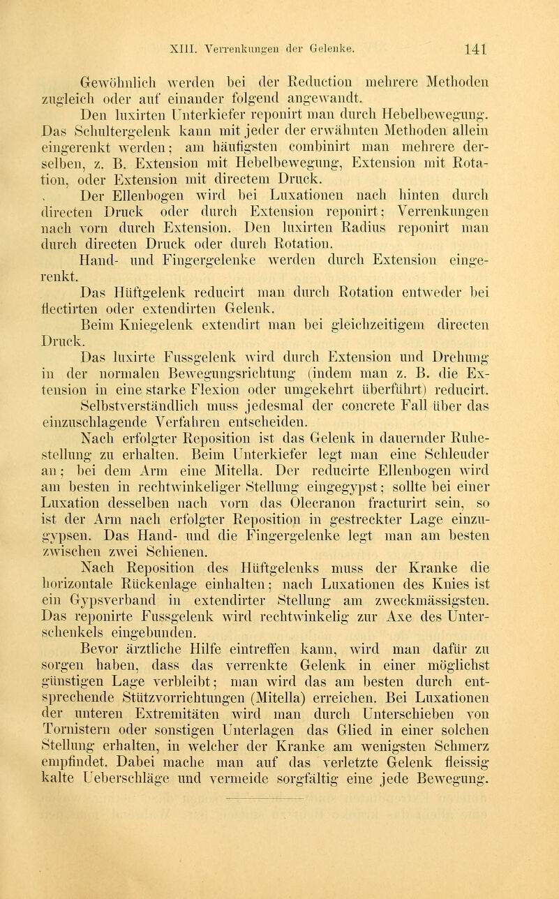 Gewöhnlich werden bei der Reduction mehrere Methoden zugleich oder auf einander folgend angewandt. Den Inxirten Unterkiefer reponirt man durch Hebelbewegung. Das Schultergelenk kann mit jeder der erwähnten Methoden allein eingerenkt werden; am häufigsten combinirt man mehrere der- selben, z. B. Extension mit Hebelbewegung, Extension mit Rota- tion, oder Extension mit directem Druck. Der Ellenbogen wird bei Luxationen nach hinten durch directen Druck oder durch Extension reponirt; Verrenkungen nach vorn durch Extension. Den luxirten Radius reponirt man durch directen Druck oder durch Rotation. Hand- und Fingergelenke werden durch Extension einge- renkt. Das Hüftgelenk reducirt man durch Rotation entweder bei iiectirten oder extendirten Gelenk. Beim Kniegelenk extendirt man bei gleichzeitigem directen Druck. Das luxirte Fussgelenk wird durch Extension und Drehung in der normalen Bewegungsrichtung (indem man z. B. die Ex- tension in eine starke Flexion oder umgekehrt überführt) reducirt. Selbstverständlich muss jedesmal der concrete Fall über das einzuschlagende Verfahren entscheiden. Nach erfolgter Reposition ist das Gelenk in dauernder Ruhe- stellung zu erhalten. Beim Unterkiefer legt man eine Schleuder an; bei dem Arm eine Mitella. Der reducirte Ellenbogen wird am besten in rechtwinkeliger Stellung eingegypst; sollte bei einer Luxation desselben nach vorn das Olecranon fracturirt sein, so ist der Arm nach erfolgter Reposition in gestreckter Lage einzu- gypsen. Das Hand- und die Fingergelenke legt man am besten zwischen zwei Schienen. Nach Reposition des Hüftgelenks muss der Kranke die liorizontale Rückenlage einhalten; nach Luxationen des Knies ist ein Gypsverband in extendirter Stellung am zweckmässigsten. Das reponirte Fussgelenk wird rechtwinkelig zur Axe des Unter- schenkels eingebunden. Bevor ärztliche Hilfe eintreffen kann, wird man dafür zu sorgen haben, dass das verrenkte Gelenk in einer möglichst günstigen Lage verbleibt; man wird das am besten durch ent- sprechende Stützvorrichtungen (Mitella) erreichen. Bei Luxationen der unteren Extremitäten wird man durch Unterschieben von Tornistern oder sonstigen Unterlagen das Glied in einer solchen Stellung erhalten, in welcher der Kranke am wenigsten Schmerz empfindet. Dabei mache man auf das verletzte Gelenk fleissig kalte Ueberschläge und vermeide sorgfältig eine jede Bewegung.