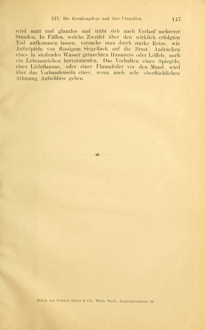 Avird matt und g-lanzlos und trübt sich nacli Verlauf mehrerer Stunden. In Fällen, welclie Zweifel über den wirklich erfolgten Tod aufkonnnen lassen, versuche man durch starke Reize, me Auftröpfeln von flüssigem Siegellack auf die Brust, Andrücken eines in siedendes Wasser getauchten Hannners oder Löffels, noch ein Lebenszeichen hervorzurufen. Das Vorhalten eines Spiegels, einer Lichtflamme, oder einer Flaumfeder vor den Mund, wird ü1)er das Vorhandensein einer, Avenn auch sehr oberflächlichen Athmunii- Aufschluss geben. ■^- Dnick von Gottliob Gistel & Cie. Wien, Stadt, Angnstinersfrasse 12.