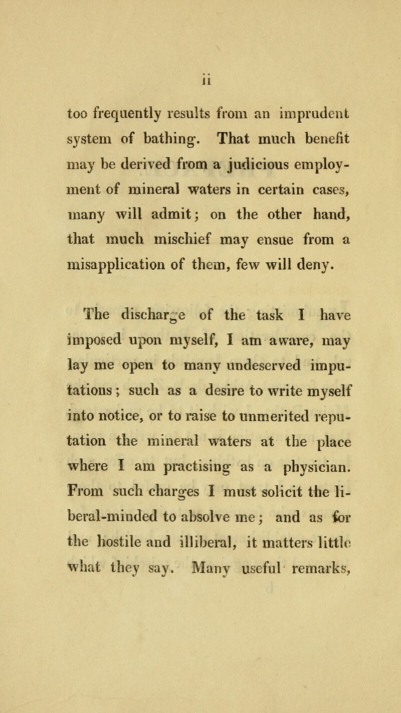 too frequently results from an imprudent system of bathing. That much benefit may be derived from a judicious employ- ment of mineral waters in certain cases, many will admit; on the other hand, that much mischief may ensue from a misapplication of them, few will deny. The discharge of the task I have imposed upon myself, I am aware, may lay me open to many undeserved impu- tations ; such as a desire to write myself into notice, or to raise to unmerited repu- tation the mineral waters at the place where I am practising as a physician. From such charges I must solicit the li- beral-minded to absolve me; and as ibr the hostile and illiberal, it matters little what they say. Many useful remarks.