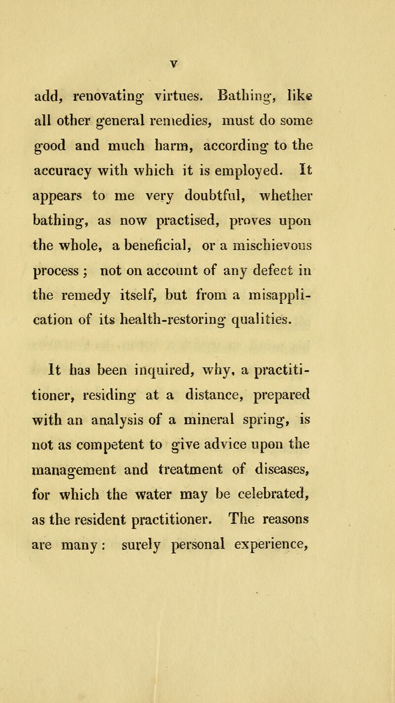 add, renovating virtues. Bathing, like all other general remedies, must do some good and much harm, according to the accuracy with which it is employed. It appears to me very doubtful, whether bathing, as now practised, proves upon the whole, a benejficial, or a mischievous process ; not on account of any defect in the remedy itself, but from a misappli- cation of its health-restoring qualities. It has been inquired, why, a practiti- tioner, residing at a distance, prepared with an analysis of a mineral spring, is not as competent to give advice upon the management and treatment of diseases, for which the water may be celebrated, as the resident practitioner. The reasons are many: surely personal experience.