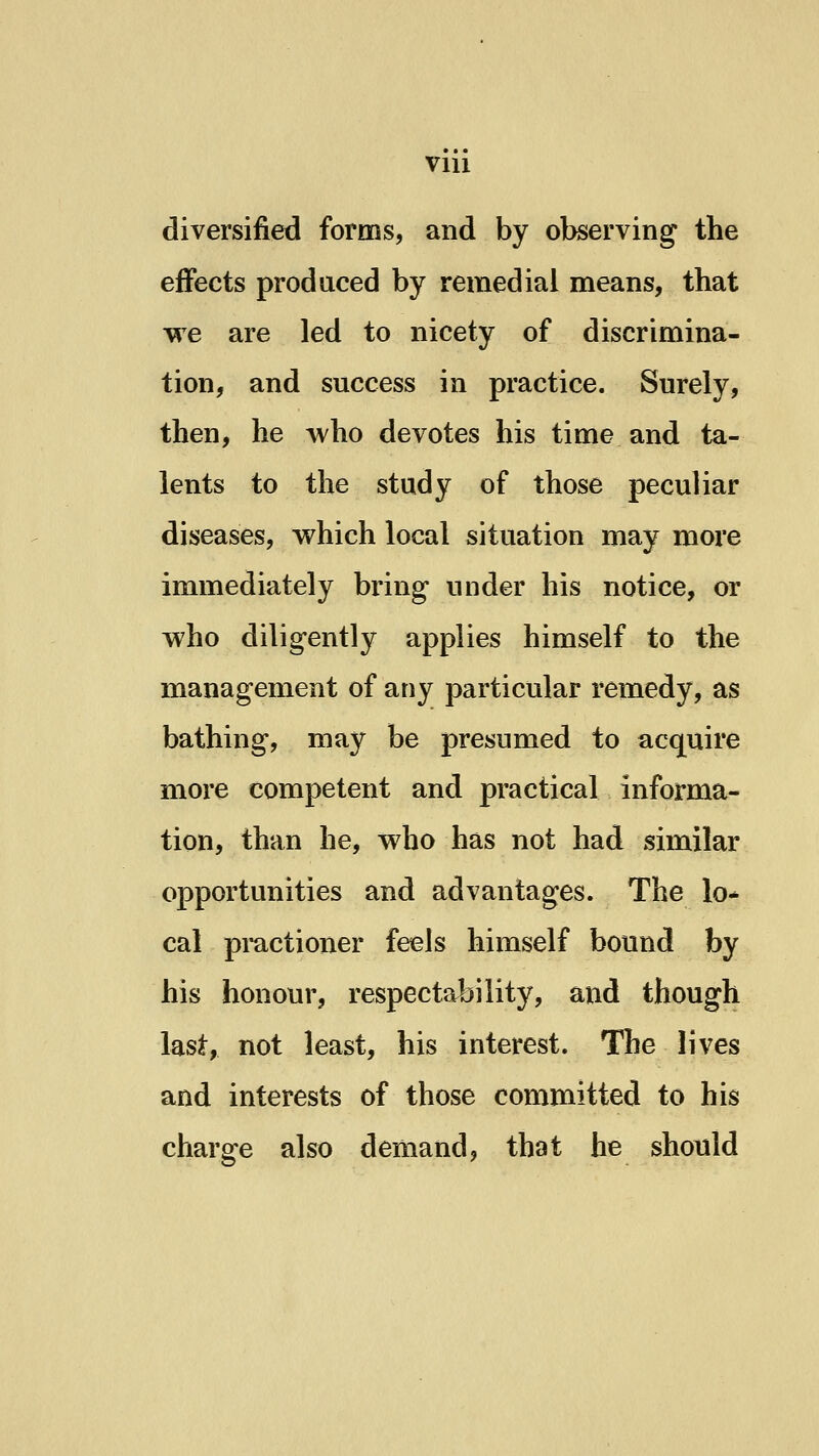 VIU diversified forms, and by observing the effects produced by remedial means, that we are led to nicety of discrimina- tion, and success in practice. Surely, then, he who devotes his time and ta- lents to the study of those peculiar diseases, which local situation may more immediately bring under his notice, or who diligently applies himself to the management of any particular remedy, as bathing, may be presumed to acquire more competent and practical informa- tion, than he, who has not had similar opportunities and advantages. The lo* cal pmctioner feels himself bound by his honour, respectability, and though last, not least, his interest. The lives and interests of those committed to his charge also demand, that he should
