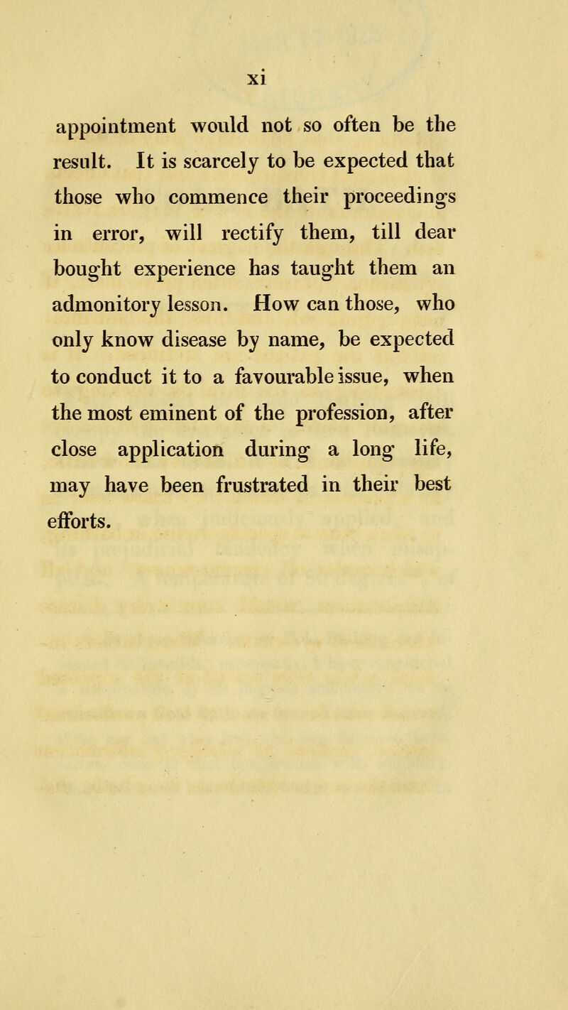 appointment would not so often be the result. It is scarcely to be expected that those who commence their proceedings in error, will rectify them, till dear bought experience has taught them an admonitory lesson. How can those, who only know disease by name, be expected to conduct it to a favourable issue, when the most eminent of the profession, after close application during a long life, may have been frustrated in their best efforts.