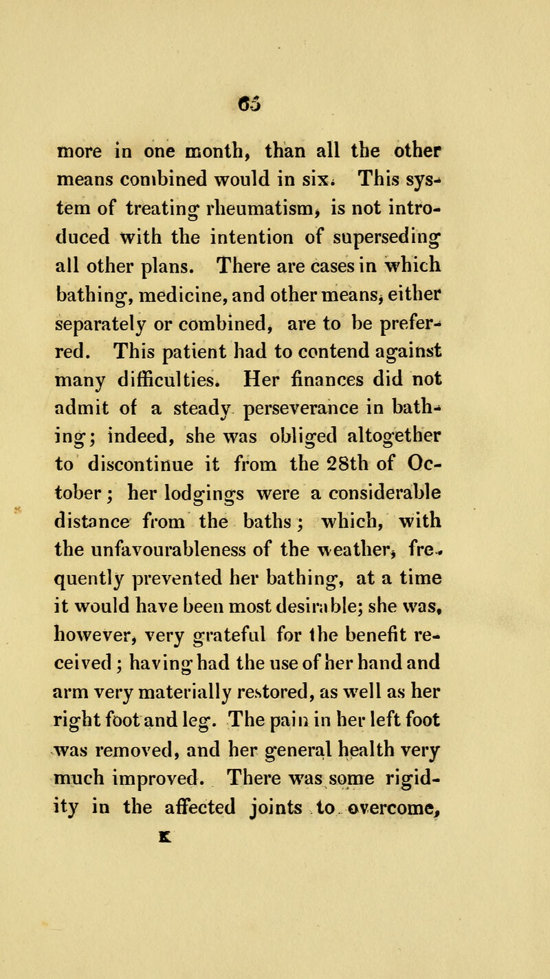C5 more in one month, than all the other means combined would in sixi This sys-» tem of treating rheumatism^ is not intro- duced with the intention of supersedhig all other plans. There are cases in which bathing, medicine, and other means^ either separately or combined, are to be prefer- red. This patient had to contend against many difficulties. Her finances did not admit of a steady perseverance in bath-* ing; indeed, she was obliged altogether to discontinue it from the 28th of Oc- tober ; her lodgings were a considerable distance from the baths; which, with the unfavourableness of the weather^ fre^ quently prevented her bathing, at a time it would have been most desinible; she was, however, very grateful for the benefit re- ceived; having had the use of her hand and arm very materially restored, as well as her right foot and leg. The pai n in her left foot was removed, and her general health very much improved. There was some rigid- ity in the affected joints to overcome^ k: