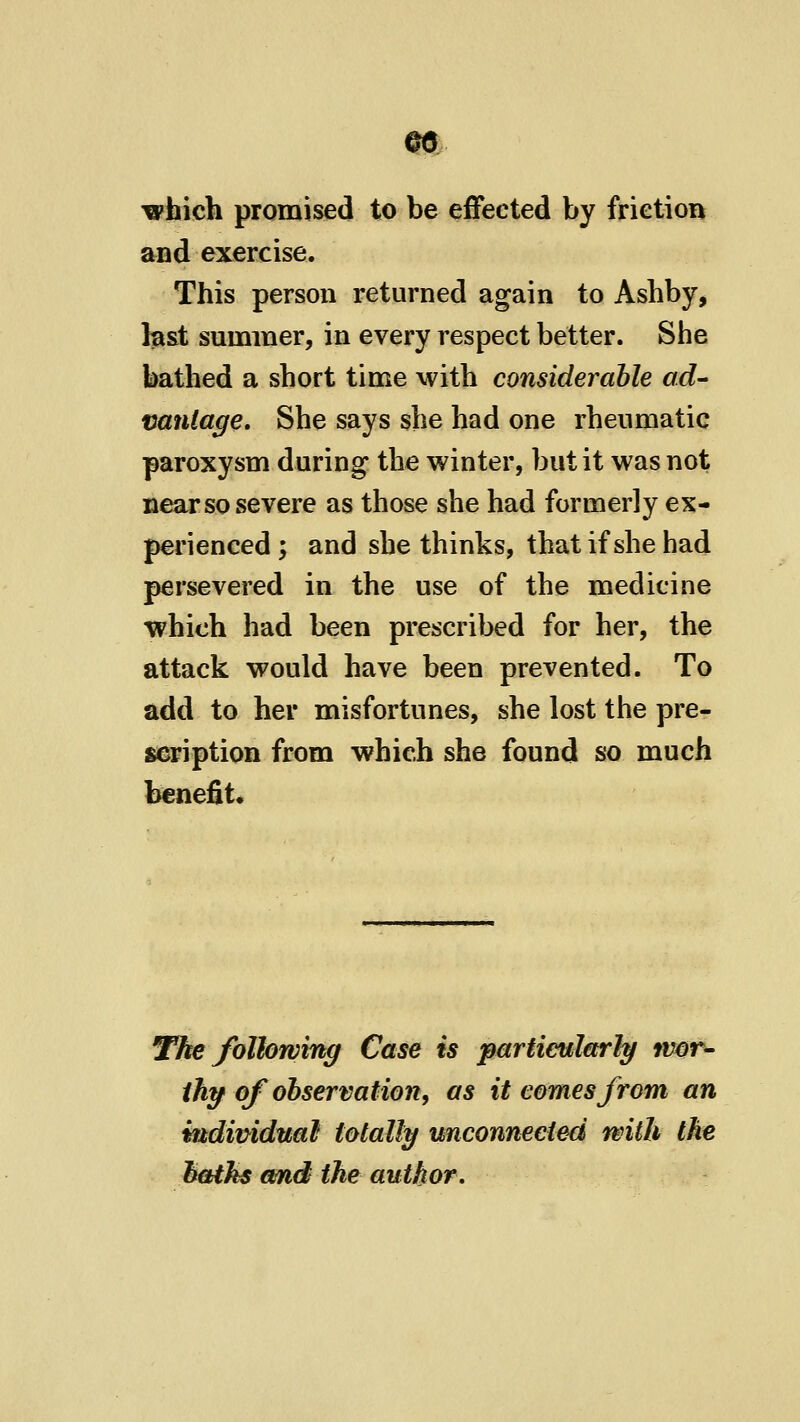 m ipfaich promised to be effected by frietion and exercise. This person returned again to Ashby, b&t summer, in every respect better. She bathed a short time with considerable ad- vantage. She says she had one rheumatic paroxysm during the winter, but it was not near so severe as those she had formerly ex- perienced ; and she thinks, that if she had persevered in the use of the medicine which had been prescribed for her, the attack would have been prevented. To add to her misfortunes, she lost the pre- scription from which she found so much benefit. The following Case is particularly wor- thy of observation, as it comes from an vadimdual totally unconnected with Ike hoiks anfid the author.