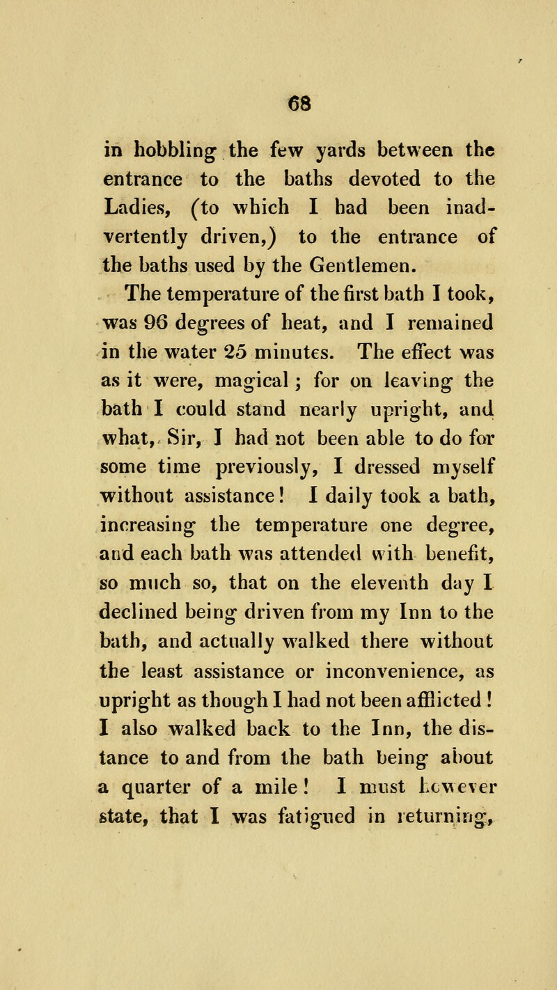 in hobbling the few yards between the entrance to the baths devoted to the Ladies, (to which I had been inad- vertently driven,) to the entrance of the baths used by the Gentlemen. The temperature of the first bath I took, was 96 degrees of heat, and I remained in the water 25 minutes. The effect was as it were, magical; for on leaving the bath I could stand nearly upright, and what. Sir, I had not been able to do for some time previously, I dressed myself without assistance! I daily took a bath, increasing the temperature one degree, and each bath was attended with benefit, so much so, that on the eleventh day I declined being driven from my Inn to the bath, and actually walked there without the least assistance or inconvenience, as upright as though I had not been affiicted ! I also walked back to the Inn, the dis- tance to and from the bath being about a quarter of a mile ! I must hcwever state, that I was fatigued in returning,