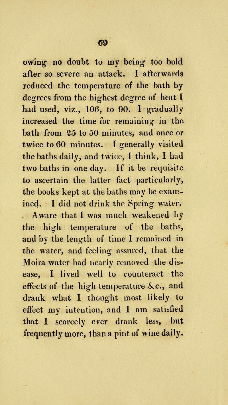 60 owing no doubt to my being too bold after so severe an attack. I afterwards reduced the temperature of the bath by degrees from the highest degree of heat I had used, viz., 106, to 90. 1 gradually increased the time for remaining in the bath from 25 to 50 minutes, and once or twice to 60 minutes. I generally visited the baths daily, and twice, 1 think, I had two baths in one day. If it be requisite to ascertain the latter fact particularly, the books kept at the baths may be exam- ined. I did not drink the Spring water. Aware that I was much weakened by the high temperature of the baths, and by the length of time I remained in the water, and feeling assured, that the Moira water had nearly removed the dis- ease, I lived well to counteract the effects of the high temperature Sec, and drank what I thought most likely to effect my intention, and I am satisfied that 1 scarcely ever drank less, but frequently more, than a pint of wine daily.